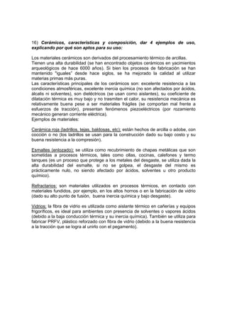 16) Cerámicos, características y composición, dar 4 ejemplos de uso, 
explicando por qué son aptos para su uso: 
Los materiales cerámicos son derivados del procesamiento térmico de arcillas. 
Tienen una alta durabilidad (se han encontrado objetos cerámicos en yacimientos 
arqueológicos de hace 6000 años). Si bien los procesos de fabricación se han 
mantenido "iguales” desde hace siglos, se ha mejorado la calidad al utilizar 
materias primas más puras. 
Las características principales de los cerámicos son: excelente resistencia a las 
condiciones atmosféricas, excelente inercia química (no son afectados por ácidos, 
álcalis ni solventes), son dieléctricos (se usan como aislantes), su coeficiente de 
dilatación térmica es muy bajo y no trasmiten el calor, su resistencia mecánica es 
relativamente buena pese a ser materiales frágiles (se comportan mal frente a 
esfuerzos de tracción), presentan fenómenos piezoeléctricos (por rozamiento 
mecánico generan corriente eléctrica). 
Ejemplos de materiales: 
Cerámica roja (ladrillos, tejas, baldosas, etc): están hechos de arcilla o adobe, con 
cocción o no (los ladrillos se usan para la construcción dado su bajo costo y su 
buena resistencia a la compresión). 
Esmaltes (enlozado): se utiliza como recubrimiento de chapas metálicas que son 
sometidas a procesos térmicos, tales como ollas, cocinas, calefones y termo 
tanques (es un proceso que protege a los metales del desgaste, se utiliza dada la 
alta durabilidad del esmalte, si no se golpea, el desgaste del mismo es 
prácticamente nulo, no siendo afectado por ácidos, solventes u otro producto 
químico). 
Refractarios: son materiales utilizados en procesos térmicos, en contacto con 
materiales fundidos, por ejemplo, en los altos hornos o en la fabricación de vidrio 
(dado su alto punto de fusión, buena inercia química y bajo desgaste). 
Vidrios: la fibra de vidrio es utilizada como aislante térmico en cañerías y equipos 
frigoríficos, es ideal para ambientes con presencia de solventes o vapores ácidos 
(debido a la baja conducción térmica y su inercia química). También se utiliza para 
fabricar PRFV, plástico reforzado con fibra de vidrio (debido a la buena resistencia 
a la tracción que se logra al unirlo con el pegamento). 
 