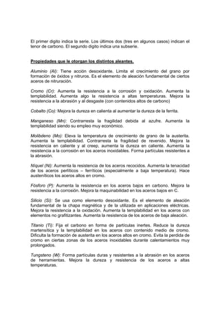 El primer digito indica la serie. Los últimos dos (tres en algunos casos) indican el 
tenor de carbono. El segundo digito indica una subserie. 
Propiedades que le otorgan los distintos aleantes. 
Aluminio (Al): Tiene acción desoxidante. Limita el crecimiento del grano por 
formación de óxidos y nitruros. Es el elemento de aleación fundamental de ciertos 
aceros de nitruración. 
Cromo (Cr): Aumenta la resistencia a la corrosión y oxidación. Aumenta la 
templabilidad. Aumenta algo la resistencia a altas temperaturas. Mejora la 
resistencia a la abrasión y al desgaste (con contenidos altos de carbono) 
Cobalto (Co): Mejora la dureza en calienta al aumentar la dureza de la ferrita. 
Manganeso (Mn): Contrarresta la fragilidad debida al azufre. Aumenta la 
templabilidad siendo su empleo muy económico. 
Molibdeno (Mo): Eleva la temperatura de crecimiento de grano de la austerita. 
Aumenta la templabilidad. Contrarresta la fragilidad de revenido. Mejora la 
resistencia en caliente y al creep, aumenta la dureza en caliente. Aumenta la 
resistencia a la corrosión en los aceros inoxidables. Forma partículas resistentes a 
la abrasión. 
Níquel (Ni): Aumenta la resistencia de los aceros recocidos. Aumenta la tenacidad 
de los aceros perlíticos – ferríticos (especialmente a baja temperatura). Hace 
austeníticos los aceros altos en cromo. 
Fósforo (P): Aumenta la resistencia en los aceros bajos en carbono. Mejora la 
resistencia a la corrosión. Mejora la maquinabilidad en los aceros bajos en C. 
Silicio (Si): Se usa como elemento desoxidante. Es el elemento de aleación 
fundamental de la chapa magnética y de la utilizada en aplicaciones eléctricas. 
Mejora la resistencia a la oxidación. Aumenta la templabilidad en los aceros con 
elementos no grafitizantes. Aumenta la resistencia de los aceros de baja aleación. 
Titanio (Ti): Fija el carbono en forma de partículas inertes. Reduce la dureza 
martensítica y la templabilidad en los aceros con contenido medio de cromo. 
Dificulta la formación de austerita en los aceros altos en cromo. Evita la perdida de 
cromo en ciertas zonas de los aceros inoxidables durante calentamientos muy 
prolongados. 
Tungsteno (W): Forma partículas duras y resistentes a la abrasión en los aceros 
de herramientas. Mejora la dureza y resistencia de los aceros a altas 
temperaturas. 
 