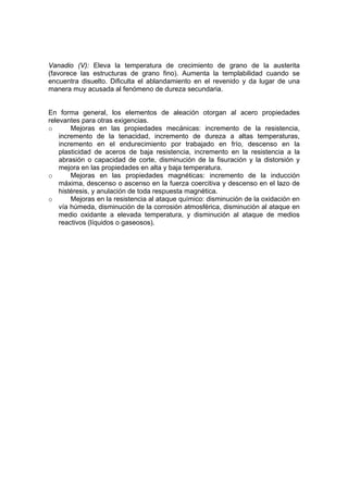 Vanadio (V): Eleva la temperatura de crecimiento de grano de la austerita 
(favorece las estructuras de grano fino). Aumenta la templabilidad cuando se 
encuentra disuelto. Dificulta el ablandamiento en el revenido y da lugar de una 
manera muy acusada al fenómeno de dureza secundaria. 
En forma general, los elementos de aleación otorgan al acero propiedades 
relevantes para otras exigencias. 
o Mejoras en las propiedades mecánicas: incremento de la resistencia, 
incremento de la tenacidad, incremento de dureza a altas temperaturas, 
incremento en el endurecimiento por trabajado en frío, descenso en la 
plasticidad de aceros de baja resistencia, incremento en la resistencia a la 
abrasión o capacidad de corte, disminución de la fisuración y la distorsión y 
mejora en las propiedades en alta y baja temperatura. 
o Mejoras en las propiedades magnéticas: incremento de la inducción 
máxima, descenso o ascenso en la fuerza coercitiva y descenso en el lazo de 
histéresis, y anulación de toda respuesta magnética. 
o Mejoras en la resistencia al ataque químico: disminución de la oxidación en 
vía húmeda, disminución de la corrosión atmosférica, disminución al ataque en 
medio oxidante a elevada temperatura, y disminución al ataque de medios 
reactivos (líquidos o gaseosos). 
 