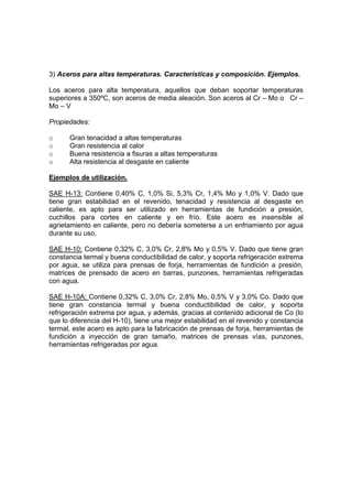 3) Aceros para altas temperaturas. Características y composición. Ejemplos. 
Los aceros para alta temperatura, aquellos que deban soportar temperaturas 
superiores a 350ºC, son aceros de media aleación. Son aceros al Cr – Mo o Cr – 
Mo – V 
Propiedades: 
o Gran tenacidad a altas temperaturas 
o Gran resistencia al calor 
o Buena resistencia a fisuras a altas temperaturas 
o Alta resistencia al desgaste en caliente 
Ejemplos de utilización. 
SAE H-13: Contiene 0,40% C, 1,0% Si, 5,3% Cr, 1,4% Mo y 1,0% V. Dado que 
tiene gran estabilidad en el revenido, tenacidad y resistencia al desgaste en 
caliente, es apto para ser utilizado en herramientas de fundición a presión, 
cuchillos para cortes en caliente y en frío. Este acero es insensible al 
agrietamiento en caliente, pero no debería someterse a un enfriamiento por agua 
durante su uso. 
SAE H-10: Contiene 0,32% C, 3,0% Cr, 2,8% Mo y 0,5% V. Dado que tiene gran 
constancia termal y buena conductibilidad de calor, y soporta refrigeración extrema 
por agua, se utiliza para prensas de forja, herramientas de fundición a presión, 
matrices de prensado de acero en barras, punzones, herramientas refrigeradas 
con agua. 
SAE H-10A: Contiene 0,32% C, 3,0% Cr, 2,8% Mo, 0,5% V y 3,0% Co. Dado que 
tiene gran constancia termal y buena conductibilidad de calor, y soporta 
refrigeración extrema por agua, y además, gracias al contenido adicional de Co (lo 
que lo diferencia del H-10), tiene una mejor estabilidad en el revenido y constancia 
termal, este acero es apto para la fabricación de prensas de forja, herramientas de 
fundición a inyección de gran tamaño, matrices de prensas vías, punzones, 
herramientas refrigeradas por agua. 
 