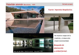Pabellón alemán Barcelona, 1929
Fuerte impronta Neoplástica.
Período europeo
Mies van der Rohe - Pabellón alemán - Barcelona -1929
Búsqueda de
abstracción
y unidad formal.
No muestra rasgos de la
tradición, ni desarrolla
simple funcionalidad.
 