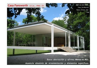 MIES van der ROHE –
Casa Farnworsth,
Plano, Illinois, USA –
1946
Casa Fansworth U.S.A., 1946 / 51
Busca abstracción y afirma: Menos es Más.
Ausencia absoluta de ornamentación y elementos superfluos.
 