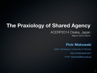 The Praxiology of Shared Agency
ACERP2014 Osaka, Japan
March 03/31/2014
Piotr Makowski
Adam Mickiewicz University in Poznan
http://pmakowski.com/
email: makowski@amu.edu.pl
1
 