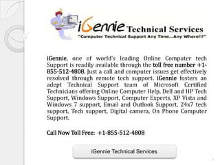 iGennie, one of world’s leading Online Computer tech
Support is readily available through the toll free number +1-
855-512-4808. Just a call and computer issues get effectively
resolved through remote tech support. iGennie fosters an
adept Technical Support team of Microsoft Certified
Technicians offering Online Computer Help, Dell and HP Tech
Support, Windows Support, Computer Experts, XP Vista and
Windows 7 support, Email and Outlook Support, 24x7 tech
support, Tech support, Digital camera, On Phone Computer
Support.

Call Now Toll Free: +1-855-512-4808


                iGennie Technical Services
                                                                1
 
