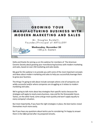 Hello and thanks for joining us on this webinar for members of The American
Ceramic Society about growing your manufacturing business with modern marketing
and sales, based on over 250 marketing and sales books.
My goal for this webinar is to provide you with some of the most important concepts
and ideas about modern marketing and sales to help you successfully leverage them
to grow your business.
The things I’m going to talk about include concepts where a lot of companies are
wildly successful and/or where companies are struggling as it relates to modern
marketing and sales.
We’re going to talk more about key strategies than specific tactics because the
strategies will apply to nearly every business, now and for the foreseeable future.
Tactics, on the other hand, come and go more quickly and won’t apply equally to
every company’s situation.
But most importantly, if you have the right strategies in place, the best tactics reveal
themselves much more easily.
But if you have any questions about tactics you’re considering I’m happy to answer
them in the Q&A period after my prepared remarks.
1
 