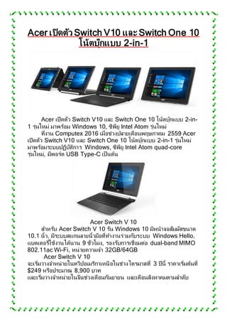 Acer เปิดตัว Switch V10 และ Switch One 10
โน้ตบุ๊กแบบ 2-in-1
Acer เปิดตัว Switch V10 และ Switch One 10 โน้ตบุ๊กแบบ 2-in-
1 รุ่นใหม่ มาพร้อม Windows 10, ซีพียู Intel Atom รุ่นใหม่
ที่งาน Computex 2016 เมื่อช่วงปลายเดือนพฤษภาคม 2559 Acer
เปิดตัว Switch V10 และ Switch One 10 โน้ตบุ๊กแบบ 2-in-1 รุ่นใหม่
มาพร้อมระบบปฏิบัติการ Windows, ซีพียู Intel Atom quad-core
รุ่นใหม่, มีพอร์ต USB Type-C เป็นต้น
Acer Switch V 10
สาหรับ Acer Switch V 10 รัน Windows 10 มีหน้าจอสัมผัสขนาด
10.1 นิ้ว, มีระบบสแกนลายนิ้วมือที่ทางานร่วมกับระบบ Windows Hello,
แบตเตอรี่ใช้งานได้นาน 9 ชั่วโมง, รองรับการเชื่อมต่อ dual-band MIMO
802.11ac Wi-Fi, หน่วยความจา 32GB/64GB
Acer Switch V 10
จะเริ่มวางจาหน่ายในทวีปอเมริกาเหนือในช่วงไตรมาสที่ 3 ปีนี้ ราคาเริ่มต้นที่
$249 หรือประมาณ 8,900 บาท
และเริ่มวางจาหน่ายในจีนช่วงเดือนกันยายน และเดือนสิงหาคมตามลาดับ
 