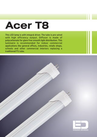 Acer T8
This LED lamp is with integral driver. The tube is pre-wired
with high efficiency output. Diffuser is made of
polycarbonate for glare free smooth light distribution. This
luminaire is recommended for indoor commercial
applications like general offices, industries, retails shops,
schools and other commercial interiors replacing a
traditionalFTLtube.
ENSAVE DEVICES
 