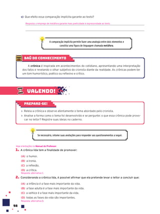 98
1. A crônica lida tem a finalidade de promover:
(A) o humor.
(B) a ironia.
(C) a reflexão.
(D) a crítica.
2. Considerando a crônica lida, é possível afirmar que ela pretende levar o leitor a concluir que:
(A) a infância é a fase mais importante da vida.
(B) a fase adulta é a fase mais importante da vida.
(C) a velhice é a fase mais importante da vida.
(D) todas as fases da vida são importantes.
Veja orientações no Manual do Professor.
Resposta: alternativa C.
Resposta: alternativa D.
Se necessário, retome suas anotações para responder aos questionamentos a seguir.
Valendo!
› Releia a crônica e observe atentamente o tema abordado pelo cronista.
› Analise a forma como o tema foi desenvolvido e se pergunte: o que essa crônica pode provo-
car no leitor? Registre suas ideias no caderno.
Prepare-se!
baú do conhecimento
A crônica é inspirada em acontecimentos do cotidiano, apresentando uma interpretação
dos fatos e revelando o olhar subjetivo do cronista diante da realidade. As crônicas podem ter
um tom humorístico, poético ou reflexivo e crítico.
c) Que efeito essa comparação implícita garante ao texto?
Resposta: o emprego de metáfora garante mais poeticidade e expressividade ao texto.
A comparação implícita permite fazer uma analogia entre dois elementos e
constitui uma figura de linguagem chamada metáfora.
 