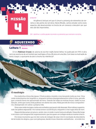 missão
99
Há gêneros textuais em que é comum a presença de elementos da nar-
rativa e das partes da narrativa. Nesta Missão, vamos estudar como esses
aspectos são desenvolvidos no trecho de um romance e descobrir por que
eles são tão importantes.
4
Leitura 1 Romance
O livro Robinson Crusoé, de autoria do escritor inglês Daniel Defoe, foi publicado em 1719. A obra
narra as aventuras de um homem que naufragou e ficou 28 anos em uma ilha. Com base na ilustração do
texto a seguir, a qual parte da obra o trecho faz referência?
Veja orientações no Manual do Professor.
aquecendo
O naufr‡gio
Era medonha a força das águas. O bote acabou virando e nos lançando todos ao mar. Uma
onda violentíssima me engolfou e, enquanto tentava desesperadamente voltar à tona, percebi
que a marola havia me aproximado da terra. Usando de todas as minhas forças, nadei na sua
direção, antes que outra onda pudesse me afastar da costa. Nada percebi de meus companhei-
ros, desesperado em salvar a própria vida.
Umaoutraondamejogoucontraunsrochedoseporpouconãodesmaiei.Numesforçosupremo,
subi nas pedras segurando-me numas ervas e caí de bruços, enquanto o mar rugia atrás de mim.
Depois de descansar um pouco, sentei-me e vi onde o navio havia encalhado. Estava tão longe
e em meio a um temporal tão impressionante, que era quase um milagre ainda se manter intacto.
Foi nesse momento que me dei conta do milagre de estar vivo! A excitação da descoberta
de tal modo me alegrou, que corri pela praia, dando vivas e fazendo cambalhotas... só então tive
EF69LP47
D10 – Identificar o conflito gerador do enredo e os elementos que constroem a narrativa.
LAB212
 