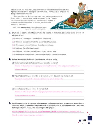 101
1. Enumere os acontecimentos narrados no trecho do romance, colocando-os na ordem em
que ocorreram.
( ) Robinson Crusoé passa a noite sobre uma árvore.
( ) Robinson Crusoé retorna à ilha, apesar das dificuldades.
( ) Um onda arremessa Robinson Crusoé a um rochedo.
( ) Robinson Crusoé volta ao navio.
( ) Robinson Crusoé encontra água doce para matar a sede.
( ) Uma tempestade provoca o naufrágio de um bote com vários homens.
2. Após a tempestade, Robinson Crusoé decide voltar ao navio.
a) Qual era a intenção de Robinson Crusoé ao voltar ao navio?
Resposta: ele decidiu voltar ao navio para pegar alimentos, ferramentas e armas que pudessem ajudá-lo em sua
sobrevivência na ilha.
b) O que Robinson Crusoé encontra ao chegar ao navio? O que ele faz diante disso?
Resposta: ele encontra um cão e dois gatos e decide levá-los com ele de volta à ilha.
c) Como Robinson Crusoé voltou do navio à ilha?
Resposta: ele voltou do navio à ilha em uma jangada improvisada com madeiras soltas do navio, amarradas com uma
corda e reforçadas com um mastro.
3. Identifique no trecho do romance palavras e expressões que marcam a passagem do tempo. Agora,
conclua: o tempo é cronológico (segue a marcação do tempo real) ou psicológico (segue a marcação
do tempo subjetivo vivido pelas personagens)? Explique.
Resposta: “Depois de descansar um pouco”, “Foi nesse momento”, “Quando despertei”. O tempo é cronológico, pois os
fatos são narrados na sequência em que aconteceram.
4
6
2
5
3
1
e fiquei assim por meia hora, enquanto a maré subia de todo e voltei a flutuar.
Agarrei um dos remos e me pus furiosamente a remar, dando impulso na
direção da foz de um riacho.
Meu remo tocava já o fundo de areia, mas não quis correr riscos.
Soltei o cão e os gatos, que nadaram para a praia. Enterrei
um dos remos como uma âncora improvisada e esperei a
maré baixar, deixando-me, e as minhas preciosidades,
a salvo na areia seca.
DEFOE, Daniel. Robinson CrusoŽ. Tradução e adaptação Márcia
Kupstas. São Paulo: FTD, 2003. p. 23-26.
LAB212
 