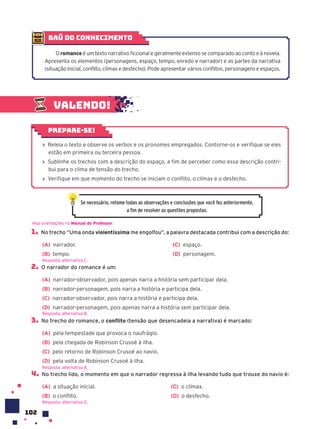 102
1. No trecho “Uma onda violentíssima me engolfou”, a palavra destacada contribui com a descrição do:
(A) narrador.
(B) tempo.
(C) espaço.
(D) personagem.
2. O narrador do romance é um:
(A) narrador-observador, pois apenas narra a história sem participar dela.
(B) narrador-personagem, pois narra a história e participa dela.
(C) narrador-observador, pois narra a história e participa dela.
(D) narrador-personagem, pois apenas narra a história sem participar dela.
3. No trecho do romance, o conflito (tensão que desencadeia a narrativa) é marcado:
(A) pela tempestade que provoca o naufrágio.
(B) pela chegada de Robinson Crusoé à ilha.
(C) pelo retorno de Robinson Crusoé ao navio.
(D) pela volta de Robinson Crusoé à ilha.
4. No trecho lido, o momento em que o narrador regressa à ilha levando tudo que trouxe do navio é:
(A) a situação inicial.
(B) o conflito.
(C) o clímax.
(D) o desfecho.
Veja orientações no Manual do Professor.
Resposta: alternativa C.
Resposta: alternativa B.
Resposta: alternativa A.
Valendo!
› Releia o texto e observe os verbos e os pronomes empregados. Contorne-os e verifique se eles
estão em primeira ou terceira pessoa.
› Sublinhe os trechos com a descrição do espaço, a fim de perceber como essa descrição contri-
bui para o clima de tensão do trecho.
› Verifique em que momento do trecho se iniciam o conflito, o clímax e o desfecho.
Prepare-se!
Se necessário, retome todas as observações e conclusões que você fez anteriormente,
a fim de resolver as questões propostas.
baú do conhecimento
O romance é um texto narrativo ficcional e geralmente extenso se comparado ao conto e à novela.
Apresenta os elementos (personagens, espaço, tempo, enredo e narrador) e as partes da narrativa
(situação inicial, conflito, clímax e desfecho). Pode apresentar vários conflitos, personagens e espaços.
Resposta: alternativa D.
 