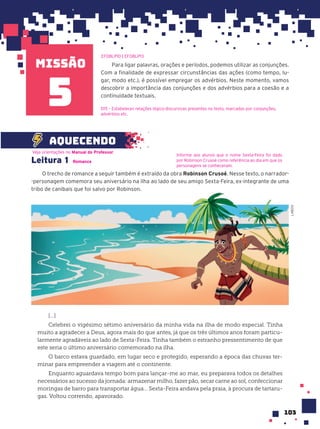 missão
103
Para ligar palavras, orações e períodos, podemos utilizar as conjunções.
Com a finalidade de expressar circunstâncias das ações (como tempo, lu-
gar, modo etc.), é possível empregar os advérbios. Neste momento, vamos
descobrir a importância das conjunções e dos advérbios para a coesão e a
continuidade textuais.
EF08LP10 | EF08LP13
D15 – Estabelecer relações lógico-discursivas presentes no texto, marcadas por conjunções,
advérbios etc.
Leitura 1 Romance
O trecho de romance a seguir também é extraído da obra Robinson Crusoé. Nesse texto, o narrador-
-personagem comemora seu aniversário na ilha ao lado de seu amigo Sexta-Feira, ex-integrante de uma
tribo de canibais que foi salvo por Robinson.
[...]
Celebrei o vigésimo sétimo aniversário da minha vida na ilha de modo especial. Tinha
muito a agradecer a Deus, agora mais do que antes, já que os três últimos anos foram particu-
larmente agradáveis ao lado de Sexta-Feira. Tinha também o estranho pressentimento de que
este seria o último aniversário comemorado na ilha.
O barco estava guardado, em lugar seco e protegido, esperando a época das chuvas ter-
minar para empreender a viagem até o continente.
Enquanto aguardava tempo bom para lançar-me ao mar, eu preparava todos os detalhes
necessários ao sucesso da jornada: armazenar milho, fazer pão, secar carne ao sol, confeccionar
moringas de barro para transportar água... Sexta-Feira andava pela praia, à procura de tartaru-
gas. Voltou correndo, apavorado.
Veja orientações no Manual do Professor.
Informe aos alunos que o nome Sexta-Feira foi dado
por Robinson Crusoé como referência ao dia em que os
personagens se conheceram.
aquecendo
5
O trecho de romance a seguir também é extraído da obra
-personagem comemora seu aniversário na ilha ao lado de seu amigo Sexta-Feira, ex-integrante de uma
tribo de canibais que foi salvo por Robinson.
LAB212
 