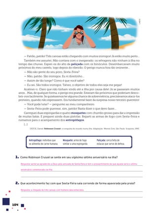 104
— Patrão, patrão! Três canoas estão chegando com muitos inimigos! Já estão muito perto...
Também me assustei. Não contava com o inesperado: os selvagens não vinham à ilha no
tempo das chuvas. Espiei-os do alto da paliçada com os binóculos. Desembarcavam muito
próximos do meu castelo, logo depois do ribeirão. O perigo nunca fora tão iminente...
— Não são gente do seu povo, Sexta-Feira?
— Não, patrão. São inimigos. Eu vi direitinho...
— Assim de tão longe? Como é que você sabe?
— Eu sei. São todos inimigos. Talvez, o objetivo de todos eles seja me pegar!
Acalmei-o. Claro que não tinham vindo até a ilha por causa dele! Já se passaram muitos
anos... Mas, de qualquer forma, o perigo era grande. Estavam tão próximos que poderiam desco-
brir-nos facilmente. Se quiséssemos ter alguma chance de sobrevivência, precisávamos atacá-los
primeiro, quando não esperassem. Era fundamental fazer da surpresa nosso terceiro guerreiro!
— Você pode lutar? — perguntei ao meu companheiro.
— Sexta-Feira pode guerrear, sim, patrão! Basta dizer o que devo fazer...
Carreguei duas espingardas e quatro mosquetes com chumbo grosso para dar a impressão
de muitas balas. E preparei ainda duas pistolas. Reparti as armas de fogo com Sexta-Feira e
rumamos para o acampamento dos antropófagos.
[...]
DEFOE, Daniel. Robinson Crusoé: a conquista do mundo numa ilha. Adaptação: Werner Zotz. São Paulo: Scipione, 1990.
Antropófago: indivíduo que
se alimenta de carne humana.
Mosquete: arma de fogo
similar a uma espingarda.
Paliçada: cerca feita de
estacas que serve de defesa.
1. Como Robinson Crusoé se sente em seu vigésimo sétimo aniversário na ilha?
Resposta: sente-se agradecido a Deus pela amizade de Sexta-Feira e tem o pressentimento de que aquele seria o último
aniversário comemorado na ilha.
2. Que acontecimento faz com que Sexta-Feira saia correndo de forma apavorada pela praia?
Resposta: a chegada de três canoas com homens desconhecidos.
LAB212
 