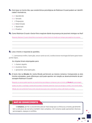 105
3. Com base no trecho lido, que caraterísticas psicológicas de Robinson Crusoé podem ser identifi-
cadas? Assinale-as.
( ) Agradecido
( ) Sensato
( ) Preguiçoso
( ) Determinado
( ) Apavorado
( ) Proativo
4. Como Robinson Crusoé e Sexta-Feira reagiram diante da presença de possíveis inimigos na ilha?
Resposta: Robinson Crusoé e Sexta-Feira se armaram e ambos foram em direção aos inimigos para pegá-los de surpresa.
5. Leia o trecho e responda às questões.
[...] armazenar milho, fazer pão, secar carne ao sol, confeccionar moringas de barro para trans-
portar água...
As vírgulas foram empregadas para:
( ) chamar alguém.
( ) enumerar itens.
( ) apresentar uma explicação.
6. O texto lido na Missão 4 e nesta Missão pertencem ao mesmo romance. Comparando os dois
trechos estudados, quais diferenças você pode apontar em relação ao desenvolvimento do per-
sonagem Robinson Crusoé?
Resposta: os alunos podem apontar as características psicológicas e temporais, pois no trecho da Missão 4 o personagem
acabou de sofrer o naufrágio e ainda está assustado e tentando sobreviver à procura de água e comida. Já no trecho desta
Missão, ele vive na ilha há 27 anos e tem uma estrutura para viver, como barco, armas e até mesmo um amigo.
X
X
X
X
X
baú do conhecimento
O romance, por ter a característica de ser mais longo que a crônica ou a novela, geralmente
tem a estrutura da narrativa também mais complexa. Um romance pode apresentar diversos
personagens, espaços e conflitos.
 