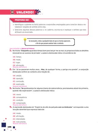 106
1. No trecho “Enquanto aguardava tempo bom para lançar-me ao mar, eu preparava todos os detalhes
necessários ao sucesso da jornada”, a palavra destacada indica circunstância de:
(A) tempo.
(B) modo.
(C) lugar.
(D) afirmação.
2. Em “Já se passaram muitos anos... Mas, de qualquer forma, o perigo era grande”, a conjunção
destacada confere ao contexto uma relação de:
(A) adição.
(B) oposição.
(C) conclusão.
(D) explicação.
3. No trecho “Se quiséssemos ter alguma chance de sobrevivência, precisávamos atacá-los primeiro,
quando não esperassem”, a palavra destacada indica:
(A) causa.
(B) consequência.
(C) condição.
(D) comparação.
4. A expressão destacada em “Espiei-os do alto da paliçada com os binóculos” corresponde a uma
locução adverbial que expressa ideia de:
(A) modo.
(B) afirmação.
(C) intensidade.
(D) instrumento.
Veja orientações no Manual do Professor.
Resposta: alternativa A.
Resposta: alternativa B.
Resposta: alternativa C.
Resposta: alternativa D.
› Identifique e sublinhe no texto palavras e expressões empregadas para conectar ideias e es-
tabelecer relações de sentido entre elas.
› Selecione algumas dessas palavras e, no caderno, escreva-as e explique o sentido que elas
atribuem ao enunciado.
Prepare-se!
Se necessário, releia o parágrafo todo em que os trechos aparecem,
a fim de que possam analisar todo o contexto.
Valendo!
 