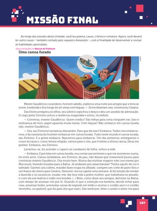 missão final
107
Ao longo dos estudos desta Unidade, você leu poema, causo, crônica e romance. Agora, você deverá
ler outro causo — também contado pelo vaqueiro Alexandre —, com a finalidade de desenvolver e revisar
as habilidades aprendidas.
Veja orientações no Manual do Professor.
Uma canoa furada
Mestre Gaudêncio curandeiro, homem sabido, explicou uma noite aos amigos que a terra se
move, é redonda e fica longe do sol umas cem léguas. — Já me disseram isso, murmurou Cesária.
Das Dores arregalou os olhos, seu Libório espichou o beiço e deu um assobio de admiração.
O cego preto Firmino achou a distância exagerada e sorriu, incrédulo:
— Conversa, mestre Gaudêncio. Quem mediu? Das telhas para cima ninguém vai. Isso é
emboança de livro, papel aguenta muita lorota. Cem léguas? Não embarco em canoa furada
não, mestre Gaudêncio.
— Ora, seu Firmino! exclamou Alexandre. Para que diz isso? Embarca. Todos nós embarca-
mos, é da natureza do homem embarcar em canoa furada. Tudo neste mundo é canoa furada,
seu Firmino. E a gente embarca. Nascemos para embarcar. Um dia arreamos, entregamos o
couro às varas e, como temos religião, vamos para o céu, que é talvez a última canoa, Deus me
perdoe. Embarca, seu Firmino.
Levantou-se, foi acender o cigarro ao candeeiro de folha, voltou à rede.
— Embarca. E por falar em canoa furada, vou contar aos senhores o que me aconteceu numa,
há vinte anos. Canoa verdadeira, seu Firmino, de pau, não dessas que vossemecê puxou para
contrariar mestre Gaudêncio. Ora muito bem. Numa das minhas viagens rolei uns meses por
Macururé, levando boiadas para a Bahia. Já andaram por essas bandas? Tenho aquilo de cor e
salteado. Ganhei uns cobres, mandei fazer roupa no alfaiate, comprei um corte de pano fino e
um frasco de cheiro para Cesária. Demorei-me na capital uma semana. Aí fiz tenção de vender
a fazenda e os cacarecos, mudar-me, dar boa vida à pobre mulher, que trabalhava no pesado,
ir com ela aos teatros e rodar nos bondes. [...] Bem, como disse aos amigos, demorei na Bahia,
com desejo de arranjar-me por lá. Quando vi que a intenção era besteira, decidi voltar para
casa, amansar brabo, arrematar caixas de segredo em leilão e animar o cordão azul e o cordão
vermelho, no pastoril, que foi para isto que nasci. Sim senhores. Selei o cavalo e atirei-me para
LAB212
 