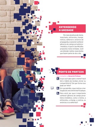 9
1. O que você sabe sobre o meme? Você
tem o hábito de receber, enviar ou
compartilhá-lo? De que forma isso
pode ser feito?
2. Em sua opinião, o que motiva a rea-
lização de uma entrevista? Explique.
3. Para você, por que é importante
conhecer gêneros do campo jorna-
lístico-midiático, como o meme, a
entrevista, a charge, a notícia, os
anúncios e os editoriais?
Veja orientações no Manual do Professor.
ponto de partida
Por meio da leitura de meme,
manchete, entrevista, charge,
notícia, editorial e anúncio de
propaganda, é possível conhecer
gêneros do campo jornalístico-
-midiático. A partir das Missões
propostas nesta Unidade, você
vai entender melhor esses textos
que fazem parte do dia a dia.
Entendendo
a unidade
GEORGE
RUDY/SHUTTERSTOCK
 