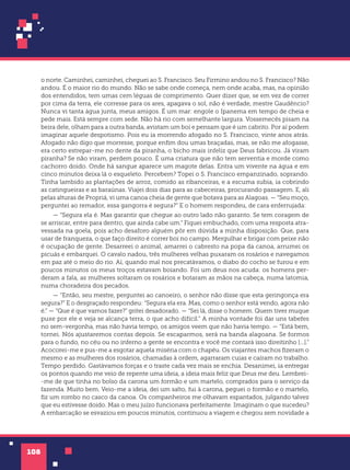 108
o norte. Caminhei, caminhei, cheguei ao S. Francisco. Seu Firmino andou no S. Francisco? Não
andou. É o maior rio do mundo. Não se sabe onde começa, nem onde acaba, mas, na opinião
dos entendidos, tem umas cem léguas de comprimento. Quer dizer que, se em vez de correr
por cima da terra, ele corresse para os ares, apagava o sol, não é verdade, mestre Gaudêncio?
Nunca vi tanta água junta, meus amigos. É um mar: engole o Ipanema em tempo de cheia e
pede mais. Está sempre com sede. Não há rio com semelhante largura. Vossemecês pisam na
beira dele, olham para a outra banda, avistam um boi e pensam que é um cabrito. Por aí podem
imaginar aquele despotismo. Pois eu ia morrendo afogado no S. Francisco, vinte anos atrás.
Afogado não digo que morresse, porque enfim dou umas braçadas, mas, se não me afogasse,
era certo estrepar-me no dente da piranha, o bicho mais infeliz que Deus fabricou. Já viram
piranha? Se não viram, perdem pouco. É uma criatura que não tem serventia e morde como
cachorro doido. Onde há sangue aparece um magote delas. Entra um vivente na água e em
cinco minutos deixa lá o esqueleto. Percebem? Topei o S. Francisco empanzinado, soprando.
Tinha lambido as plantações de arroz, comido as ribanceiras, e a escuma subia, ia cobrindo
as catingueiras e as baraúnas. Viajei dois dias para as cabeceiras, procurando passagem. E, ali
pelas alturas de Propriá, vi uma canoa cheia de gente que botava para as Alagoas. — “Seu moço,
perguntei ao remador, essa gangorra é segura?” E o homem respondeu, de cara enferrujada:
— “Segura ela é. Mas garantir que chegue ao outro lado não garanto. Se tem coragem de
se arriscar, entre para dentro, que ainda cabe um.” Fiquei embuchado, com uma resposta atra-
vessada na goela, pois acho desaforo alguém pôr em dúvida a minha disposição. Que, para
usar de franqueza, o que faço direito é correr boi no campo. Mergulhar e brigar com peixe não
é ocupação de gente. Desarreei o animal, amarrei o cabresto na popa da canoa, arrumei os
picuás e embarquei. O cavalo nadou, três mulheres velhas puxaram os rosários e navegamos
em paz até o meio do rio. Aí, quando mal nos precatávamos, o diabo do cocho se furou e em
poucos minutos os meus troços estavam boiando. Foi um deus nos acuda: os homens per-
deram a fala, as mulheres soltaram os rosários e botaram as mãos na cabeça, numa latomia,
numa choradeira dos pecados.
— “Então, seu mestre, perguntei ao canoeiro, o senhor não disse que esta geringonça era
segura?” E o desgraçado respondeu: “Segura ela era. Mas, como o senhor está vendo, agora não
é.” — “Que é que vamos fazer?” gritei desadorado. — “Sei lá, disse o homem. Quem tiver muque
puxe por ele e veja se alcança terra, o que acho difícil.” A minha vontade foi dar uns tabefes
no sem-vergonha, mas não havia tempo, os amigos veem que não havia tempo. — “Está bem,
tornei. Nós ajustaremos contas depois. Se escaparmos, será na banda alagoana. Se formos
para o fundo, no céu ou no inferno a gente se encontra e você me contará isso direitinho [...].”
Acocorei-me e pus-me a esgotar aquela miséria com o chapéu. Os viajantes machos fizeram o
mesmo e as mulheres dos rosários, chamadas à ordem, agarraram cuias e caíram no trabalho.
Tempo perdido. Gastávamos forças e o traste cada vez mais se enchia. Desanimei, ia entregar
os pontos quando me veio de repente uma ideia, a ideia mais feliz que Deus me deu. Lembrei-
-me de que tinha no bolso da carona um formão e um martelo, comprados para o serviço da
fazenda. Muito bem. Veio-me a ideia, dei um salto, fui à carona, peguei o formão e o martelo,
fiz um rombo no casco da canoa. Os companheiros me olhavam espantados, julgando talvez
que eu estivesse doido. Mas o meu juízo funcionava perfeitamente. Imaginam o que sucedeu?
A embarcação se esvaziou em poucos minutos, continuou a viagem e chegou sem novidade a
 