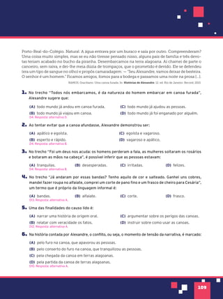 109
Porto-Real-do-Colégio. Natural. A água entrava por um buraco e saía por outro. Compreenderam?
Uma coisa muito simples, mas se eu não tivesse pensado nisso, alguns pais de família e três devo-
tas teriam acabado no bucho da piranha. Desembarcamos na terra alagoana. Aí chamei de parte o
canoeiro, sem raiva, e dei-lhe meia dúzia de trompaços, que o prometido é devido. Ele se defendeu
(era um tipo de sangue no olho) e propôs camaradagem: — “Seu Alexandre, vamos deixar de besteira.
O senhor é um homem.” Ficamos amigos, fomos para a bodega e passamos uma noite na prosa [...].
RAMOS, Graciliano. Uma canoa furada. In: Histórias de Alexandre. 12. ed. Rio de Janeiro: Record, 2015.
1. No trecho “Todos nós embarcamos, é da natureza do homem embarcar em canoa furada”,
Alexandre sugere que:
(A) todo mundo já andou em canoa furada.
(B) todo mundo já viajou em canoa.
(C) todo mundo já ajudou as pessoas.
(D) todo mundo já foi enganado por alguém.
D4. Resposta: alternativa D.
2. Ao tentar evitar que a canoa afundasse, Alexandre demonstrou ser:
(A) apático e egoísta.
(B) esperto e rápido.
(C) egoísta e vagaroso.
(D) vagaroso e apático.
D4. Resposta: alternativa B.
3. No trecho “Foi um deus nos acuda: os homens perderam a fala, as mulheres soltaram os rosários
e botaram as mãos na cabeça”, é possível inferir que as pessoas estavam:
(A) tranquilas. (B) desesperadas. (C) irritadas. (D) felizes.
D4. Resposta: alternativa B.
4. No trecho “Já andaram por essas bandas? Tenho aquilo de cor e salteado. Ganhei uns cobres,
mandei fazer roupa no alfaiate, comprei um corte de pano fino e um frasco de cheiro para Cesária”,
um termo que é próprio da linguagem informal é:
(A) bandas. (B) alfaiate. (C) corte. (D) frasco.
D13. Resposta: alternativa A.
5. Uma das finalidades do causo lido é:
(A) narrar uma história de origem oral.
(B) relatar com veracidade os fatos.
(C) argumentar sobre os perigos das canoas.
(D) instruir sobre como usar as canoas.
D12. Resposta: alternativa A.
6. Na história contada por Alexandre, o conflito, ou seja, o momento de tensão da narrativa, é marcado:
(A) pelo furo na canoa, que apavorou as pessoas.
(B) pelo conserto do furo na canoa, que tranquilizou as pessoas.
(C) pela chegada da canoa em terras alagoanas.
(D) pela partida da canoa de terras alagoanas.
D10. Resposta: alternativa A.
 