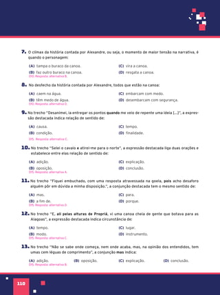 missão
110
110
7. O clímax da história contada por Alexandre, ou seja, o momento de maior tensão na narrativa, é
quando o personagem:
(A) tampa o buraco da canoa.
(B) faz outro buraco na canoa.
(C) vira a canoa.
(D) resgata a canoa.
D10. Resposta: alternativa B.
8. No desfecho da história contada por Alexandre, todos que estão na canoa:
(A) caem na água.
(B) têm medo de água.
(C) embarcam com medo.
(D) desembarcam com segurança.
D10. Resposta: alternativa D.
9. No trecho “Desanimei, ia entregar os pontos quando me veio de repente uma ideia [...]”, a expres-
são destacada indica relação de sentido de:
(A) causa.
(B) condição.
(C) tempo.
(D) finalidade.
D15. Resposta: alternativa C.
10. No trecho “Selei o cavalo e atirei-me para o norte”, a expressão destacada liga duas orações e
estabelece entre elas relação de sentido de:
(A) adição.
(B) oposição.
(C) explicação.
(D) conclusão.
D15. Resposta: alternativa A.
11. No trecho “Fiquei embuchado, com uma resposta atravessada na goela, pois acho desaforo
alguém pôr em dúvida a minha disposição.”, a conjunção destacada tem o mesmo sentido de:
(A) mas.
(B) a fim de.
(C) para.
(D) porque.
D15. Resposta: alternativa D.
12. No trecho “E, ali pelas alturas de Propriá, vi uma canoa cheia de gente que botava para as
Alagoas”, a expressão destacada indica circunstância de:
(A) tempo.
(B) modo.
(C) lugar.
(D) instrumento.
D15. Resposta: alternativa C.
13. No trecho “Não se sabe onde começa, nem onde acaba, mas, na opinião dos entendidos, tem
umas cem léguas de comprimento”, a conjunção mas indica:
(A) adição. (B) oposição. (C) explicação. (D) conclusão.
D15. Resposta: alternativa B.
 