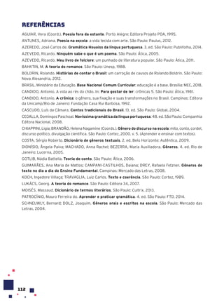 112
Referências
AGUIAR, Vera (Coord.). Poesia fora da estante. Porto Alegre: Editora Projeto POA, 1995.
ANTUNES, Adriana. Poesia na escola: a vida tecida com arte. São Paulo: Paulus, 2012.
AZEREDO, José Carlos de. Gramática Houaiss da língua portuguesa. 3. ed. São Paulo: Publifolha, 2014.
AZEVEDO, Ricardo. Ninguém sabe o que é um poema. São Paulo: Ática, 2005.
AZEVEDO, Ricardo. Meu livro de folclore: um punhado de literatura popular. São Paulo: Ática, 2011.
BAHKTIN, M. A teoria do romance. São Paulo: Unesp, 1988.
BOLDRIN, Rolando. Histórias de contar o Brasil: um carroção de causos de Rolando Boldrin. São Paulo:
Nova Alexandria, 2012.
BRASIL. Ministério da Educação. Base Nacional Comum Curricular: educação é a base. Brasília: MEC, 2018.
CANDIDO, Antonio. A vida ao rés do chão. In: Para gostar de ler: crônicas 5. São Paulo: Ática, 1981.
CANDIDO, Antonio. A crônica: o gênero, sua fixação e suas transformações no Brasil. Campinas: Editora
da Unicamp/Rio de Janeiro: Fundação Casa Rui Barbosa, 1992.
CASCUDO, Luís da Câmara. Contos tradicionais do Brasil. 13. ed. São Paulo: Global, 2004.
CEGALLA, Domingos Paschoal. Novíssima gramática da língua portuguesa. 48. ed. São Paulo: Companhia
Editora Nacional, 2008.
CHIAPPINI, Ligia; BRANDÃO, Helena Nagamine (Coords.). Gênero do discurso na escola: mito, conto, cordel,
discurso político, divulgação científica. São Paulo: Cortez, 2000. v. 5. (Aprender e ensinar com textos).
COSTA, Sérgio Roberto. Dicionário de gêneros textuais. 2. ed. Belo Horizonte: Autêntica, 2009.
DIONÍSIO, Ângela Paiva; MACHADO, Anna Rachel; BEZERRA, Maria Auxiliadora. Gêneros. 4. ed. Rio de
Janeiro: Lucerna, 2005.
GOTLIB, Nádia Battella. Teoria do conto. São Paulo: Ática, 2006.
GUIMARÃES, Ana Maria de Mattos; CAMPANI-CASTILHOS, Daiana; DREY, Rafaela Fetzner. Gêneros de
texto no dia a dia do Ensino Fundamental. Campinas: Mercado das Letras, 2008.
KOCH, Ingedore Villaça; TRAVAGLIA, Luiz Carlos. Texto e coerência. São Paulo: Cortez, 1989.
LUKÁCS, Georg. A teoria do romance. São Paulo: Editora 34, 2007.
MOISÉS, Massaud. Dicionário de termos literários. São Paulo: Cultrix, 2013.
PATROCÍNIO, Mauro Ferreira do. Aprender e praticar gramática. 4. ed. São Paulo: FTD, 2014.
SCHNEUWLY, Bernard; DOLZ, Joaquim. Gêneros orais e escritos na escola. São Paulo: Mercado das
Letras, 2004.
 