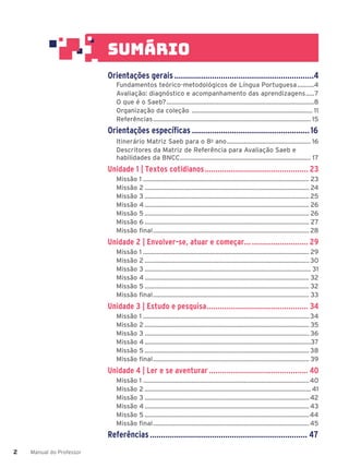 Manual do Professor
2
2
Orientações gerais...............................................................4
Fundamentos teórico-metodológicos de Língua Portuguesa..........4
Avaliação: diagnóstico e acompanhamento das aprendizagens.....7
O que é o Saeb?........................................................................................8
Organização da coleção ........................................................................ 11
Referências.............................................................................................. 15
Orientações específicas .....................................................16
Itinerário Matriz Saeb para o 8o
ano.................................................. 16
Descritores da Matriz de Referência para Avaliação Saeb e
habilidades da BNCC.............................................................................. 17
Unidade 1 | Textos cotidianos................................................ 23
Missão 1 ................................................................................................... 23
Missão 2 .................................................................................................. 24
Missão 3 .................................................................................................. 25
Missão 4 .................................................................................................. 26
Missão 5 .................................................................................................. 26
Missão 6 .................................................................................................. 27
Missão final............................................................................................. 28
Unidade 2 | Envolver-se, atuar e começar... .......................... 29
Missão 1 ................................................................................................... 29
Missão 2 .................................................................................................. 30
Missão 3 ................................................................................................... 31
Missão 4 .................................................................................................. 32
Missão 5 .................................................................................................. 32
Missão final............................................................................................. 33
Unidade 3 | Estudo e pesquisa............................................... 34
Missão 1 ...................................................................................................34
Missão 2 .................................................................................................. 35
Missão 3 .................................................................................................. 36
Missão 4 ...................................................................................................37
Missão 5 .................................................................................................. 38
Missão final............................................................................................. 39
Unidade 4 | Ler e se aventurar.............................................. 40
Missão 1 ...................................................................................................40
Missão 2 ................................................................................................... 41
Missão 3 ..................................................................................................42
Missão 4 ..................................................................................................43
Missão 5 ..................................................................................................44
Missão final.............................................................................................45
Referências....................................................................... 47
sum‡rio
 