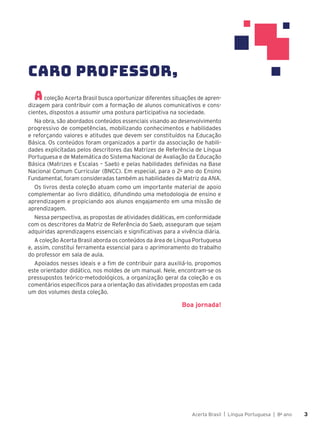 Acerta Brasil | Língua Portuguesa | 8o
ano 3
3
Acoleção Acerta Brasil busca oportunizar diferentes situações de apren-
dizagem para contribuir com a formação de alunos comunicativos e cons-
cientes, dispostos a assumir uma postura participativa na sociedade.
Na obra, são abordados conteúdos essenciais visando ao desenvolvimento
progressivo de competências, mobilizando conhecimentos e habilidades
e reforçando valores e atitudes que devem ser constituídos na Educação
Básica. Os conteúdos foram organizados a partir da associação de habili-
dades explicitadas pelos descritores das Matrizes de Referência de Língua
Portuguesa e de Matemática do Sistema Nacional de Avaliação da Educação
Básica (Matrizes e Escalas – Saeb) e pelas habilidades definidas na Base
Nacional Comum Curricular (BNCC). Em especial, para o 2o
ano do Ensino
Fundamental, foram consideradas também as habilidades da Matriz da ANA.
Os livros desta coleção atuam como um importante material de apoio
complementar ao livro didático, difundindo uma metodologia de ensino e
aprendizagem e propiciando aos alunos engajamento em uma missão de
aprendizagem.
Nessa perspectiva, as propostas de atividades didáticas, em conformidade
com os descritores da Matriz de Referência do Saeb, asseguram que sejam
adquiridas aprendizagens essenciais e significativas para a vivência diária.
A coleção Acerta Brasil aborda os conteúdos da área de Língua Portuguesa
e, assim, constitui ferramenta essencial para o aprimoramento do trabalho
do professor em sala de aula.
Apoiados nesses ideais e a fim de contribuir para auxiliá-lo, propomos
este orientador didático, nos moldes de um manual. Nele, encontram-se os
pressupostos teórico-metodológicos, a organização geral da coleção e os
comentários específicos para a orientação das atividades propostas em cada
um dos volumes desta coleção.
Boa jornada!
CARO PROFESSOR,
 