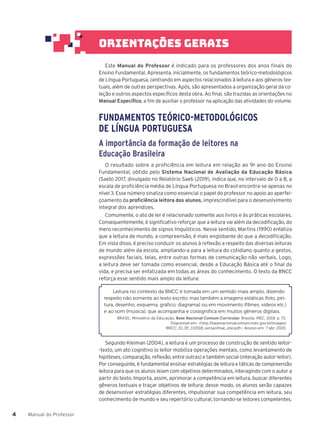 Manual do Professor
4
4
Este Manual do Professor é indicado para os professores dos anos finais do
Ensino Fundamental. Apresenta, inicialmente, os fundamentos teórico-metodológicos
de Língua Portuguesa, centrando em aspectos relacionados à leitura e aos gêneros tex-
tuais, além de outras perspectivas. Após, são apresentados a organização geral da co-
leção e outros aspectos específicos desta obra. Ao final, são trazidas as orientações no
Manual Específico, a fim de auxiliar o professor na aplicação das atividades do volume.
FUNDAMENTOS TEÓRICO-METODOLÓGICOS
DE LÍNGUA PORTUGUESA
A importância da formação de leitores na
Educação Brasileira
O resultado sobre a proficiência em leitura em relação ao 9o
ano do Ensino
Fundamental, obtido pelo Sistema Nacional de Avaliação da Educação Básica
(Saeb) 2017, divulgado no Relatório Saeb (2019), indica que, no intervalo de 0 a 8, a
escala de proficiência média de Língua Portuguesa no Brasil encontra-se apenas no
nível 3. Esse número sinaliza como essencial o papel do professor no apoio ao aperfei-
çoamento da proficiência leitora dos alunos, imprescindível para o desenvolvimento
integral dos aprendizes.
Comumente, o ato de ler é relacionado somente aos livros e às práticas escolares.
Consequentemente, é significativo reforçar que a leitura vai além da decodificação, do
mero reconhecimento de signos linguísticos. Nesse sentido, Martins (1990) enfatiza
que a leitura de mundo, a compreensão, é mais englobante do que a decodificação.
Em vista disso, é preciso conduzir os alunos à reflexão a respeito das diversas leituras
de mundo além da escola, ampliando-a para a leitura do cotidiano quanto a gestos,
expressões faciais, telas, entre outras formas de comunicação não verbais. Logo,
a leitura deve ser tomada como essencial, desde a Educação Básica até o final da
vida, e precisa ser enfatizada em todas as áreas do conhecimento. O texto da BNCC
reforça esse sentido mais amplo da leitura:
Leitura no contexto da BNCC é tomada em um sentido mais amplo, dizendo
respeito não somente ao texto escrito, mas também a imagens estáticas (foto, pin-
tura, desenho, esquema, gráfico, diagrama) ou em movimento (filmes, vídeos etc.)
e ao som (música), que acompanha e cossignifica em muitos gêneros digitais.
BRASIL. Ministério da Educação. Base Nacional Comum Curricular. Brasília: MEC, 2018. p. 72.
Disponível em: <http://basenacionalcomum.mec.gov.br/images/
BNCC_EI_EF_110518_versaofinal_site.pdf>. Acesso em: 7 abr. 2020.
Segundo Kleiman (2004), a leitura é um processo de construção de sentido leitor-
-texto, um ato cognitivo (o leitor mobiliza operações mentais, como levantamento de
hipóteses, comparação, reflexão, entre outras) e também social (interação autor-leitor).
Por conseguinte, é fundamental ensinar estratégias de leitura e táticas de compreensão
leitora para que os alunos leiam com objetivos determinados, interagindo com o autor a
partir do texto. Importa, assim, aprimorar a competência em leitura, buscar diferentes
gêneros textuais e traçar objetivos de leitura; desse modo, os alunos serão capazes
de desenvolver estratégias diferentes, impulsionar sua competência em leitura, seu
conhecimento de mundo e seu repertório cultural, tornando-se leitores competentes.
orientações gerais
 