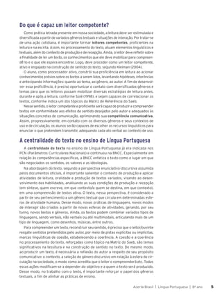 Acerta Brasil | Língua Portuguesa | 8o
ano 5
5
Do que é capaz um leitor competente?
Como prática letrada presente em nossa sociedade, a leitura deve ser estimulada e
diversificada a partir de variados gêneros textuais e situações de interação. Por tratar-se
de uma ação cotidiana, é importante formar leitores competentes, proficientes na
leitura e na escrita. Assim, no processamento do texto, atuam elementos linguísticos e
textuais, além do contexto de produção e de recepção. Ainda, o leitor deve refletir sobre
a finalidade de ler um texto, os conhecimentos que ele deve mobilizar para compreen-
dê-lo e o que ele espera encontrar. Logo, deve proceder como um leitor competente,
ativo e engajado na construção de sentido do texto, segundo Kleiman (2004).
O aluno, como processador ativo, constrói sua proficiência em leitura ao acionar
conhecimentos prévios sobre os textos a serem lidos, levantando hipóteses, inferências
e antecipando informações: quanto ao tema, ao gênero, ao autor. A fim de desenvol-
ver essa proficiência, é preciso oportunizar o contato com diversificados gêneros e
temas para que os leitores possam mobilizar diversas estratégias de leitura antes,
durante e após a leitura, conforme Solé (1998), e sejam capazes de correlacionar os
textos, conforme indica um dos tópicos da Matriz de Referência do Saeb.
Nesse sentido, o leitor competente e proficiente será capaz de produzir e compreender
textos em conformidade aos efeitos de sentido desejados pelo autor e adequados às
situações concretas de comunicação, aprimorando sua competência comunicativa.
Assim, progressivamente, em contato com os diversos gêneros e seus contextos de
uso e de circulação, os alunos serão capazes de escolher os recursos linguísticos para
enunciar o que pretendem transmitir, adequando cada ato verbal ao contexto de uso.
A centralidade do texto no ensino de Língua Portuguesa
A centralidade do texto no ensino de Língua Portuguesa já era indicada nos
PCN (Parâmetros Curriculares Nacionais) e continuou na BNCC. Especialmente em
relação às competências específicas, a BNCC enfatiza o texto como o lugar em que
são negociados os sentidos, os valores e as ideologias.
Na abordagem do texto, segundo a perspectiva enunciativo-discursiva assumida
pelos documentos oficiais, é importante salientar o contexto de produção e aplicar
atividades de leitura, oralidade e produção de textos variados, visando ao desen-
volvimento das habilidades, analisando as suas condições de produção e recepção
(em síntese, quem escreve, em que contexto/a quem se destina, em que contexto),
em uma compreensão de textos ativa. O texto, nessa perspectiva, é considerado a
partir de seu pertencimento a um gênero textual que circula em determinadas esfe-
ras de atividade humana. Desse modo, novas práticas de linguagens, novos modos
de interagir são criados a partir de novas esferas de atividades, gerando, por seu
turno, novos textos e gêneros. Ainda, os textos podem combinar variados tipos de
linguagens, sendo verbais, não verbais ou até multimodais, articulando mais de um
tipo de linguagem, como desenhos, músicas, entre outros.
Para compreender um texto, reconstruir seu sentido, é preciso que o leitor/ouvinte
resgate sentidos pretendidos pelo autor, por meio de pistas explícitas ou implícitas,
marcas linguísticas de coesão, estabelecendo a coerência. A coesão e a coerência
no processamento do texto, reforçadas como tópico na Matriz do Saeb, são temas
significativos na tessitura e na construção de sentido no texto. Do mesmo modo,
ao produzir um texto, é necessária a reflexão do autor a respeito de seu propósito
comunicativo: o contexto, a seleção do gênero discursivo em relação à esfera de cir-
culação na sociedade, o modo como acredita que o leitor o compreenderá etc. Todas
essas ações modificam-se a depender do objetivo e a quem o texto será produzido.
Desse modo, no trabalho com o texto, é importante reforçar o papel dos gêneros
textuais, a fim de alinhar as práticas de ensino.
 