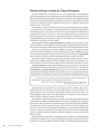 Manual do Professor
6
6
Gêneros textuais e ensino de Língua Portuguesa
Na práxis pedagógica, é essencial assumir uma atenção especial na seleção de
textos apropriados para serem abordados em cada momento. Nesse sentido, deve-se
atentar aos temas, gêneros textuais, vocabulário e extensão mais adequados a cada
faixa etária; diversificar os gêneros explorados, incluindo os multimodais, e orientar
os alunos na seleção de textos e gêneros de acordo com o objetivo: leituras para
pesquisa, lazer, entre outras.
Um dos tópicos da Matriz do Saeb do 9o
ano descreve habilidades ligadas ao gêne-
ro, ao suporte e ao enunciador na compreensão do texto, reforçando a importância
da reflexão quanto a esses temas no ensino de Língua Portuguesa. Diante disso, é
fundamental esclarecer o que são e reforçar as características que delimitam os
gêneros textuais, para desenvolver a capacidade de leitura e produção dos alunos e
sua possibilidade de participação em esferas da atividade humana, ampliando seus
letramentos, conforme preconiza a BNCC.
Segundo Bakhtin (1992), os gêneros textuais são definidos como enunciados “relati-
vamente estáveis”, caracterizados por funções sociais e comunicativas. O aluno deve ter
claro que a comunicação verbal somente é possível por meio de algum gênero textual.
Quanto às características dos gêneros, o tema é o conteúdo visto a partir do modo
como é tratado pelo autor/falante e revela a sua apreciação de valor; o estilo são as esco-
lhas linguísticas (vocabulário, registro do mais formal ao mais informal) e a composição,
que diz respeito a estrutura do texto, progressão do tema, coesão e coerência.
Os gêneros estão vinculados às esferas da atividade humana em que circulam
(esferas de circulação, segundo os PCN e a BNCC). Assim, temos, por exemplo, a es-
fera jornalística, em que circulam os gêneros notícia, editorial, reportagem e outros.
Os tipos textuais (narração, argumentação, exposição, descrição e injunção) são
classificações dos textos segundo suas características linguísticas e gramaticais.
Os portadores ou suportes de gêneros, por seu turno, funcionam como modos de
transporte e de fixação dos gêneros, imprescindível para a circulação do gênero na
sociedade. Marcuschi (2008, p. 174) apresenta sua definição de portador/suporte, como:
“[...] um locus físico ou virtual com formato específico que serve de base ou
ambiente de fixação do gênero materializado como texto”.
MARCUSCHI, Luiz Antônio. Produção textual, análise de gêneros e compreensão.
São Paulo: Parábola Editorial, 2008, p. 174.
Alguns exemplos de portadores ou suporte são os jornais, outdoors, blogs, livros,
dentre outros. Por isso, além de conhecer variados gêneros, os alunos devem ter em
mente onde eles serão veiculados e os propósitos (objetivos) de comunicação – um
texto publicitário, para atingir maior público, pode ser veiculado em vários portadores:
vidros de ônibus, outdoors, sacolas, entre outros.
Para identificar determinados gêneros textuais, o aluno deve ter desenvolvido seu
conhecimento a respeito de variados gêneros. Por isso, no trabalho com os textos, é
importante ir além dos gêneros da esfera escolar, para outras esferas de atividades,
reconhecendo a função social da escrita e a leitura como fonte de informação e pra-
zer, além do desenvolvimento gradual de estratégias de compreensão textual. Nesse
sentido, é importante extrapolar a linguagem textual, desenvolvendo a observação
a partir de materiais gráficos diversos, conforme estabelece um dos descritores da
Matriz do Saeb.
Nesta coleção, em cada volume, a abordagem das competências e habilidades está
articulada ao trabalho com os gêneros textuais apropriados a cada ano do Ensino
Fundamental. Seguindo a Matriz do Saeb e a BNCC, as habilidades são desenvolvidas
 