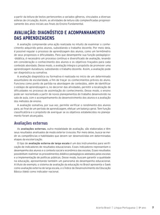 Acerta Brasil | Língua Portuguesa | 8o
ano 7
7
a partir da leitura de textos pertencentes a variados gêneros, vinculados a diversas
esferas de circulação. Assim, as atividades de leitura são complexificadas progressi-
vamente dos anos iniciais aos finais do Ensino Fundamental.
AVALIAÇÃO: DIAGNÓSTICO E ACOMPANHAMENTO
DAS APRENDIZAGENS
A avaliação compreende uma ação realizada no intuito de examinar o conhe-
cimento adquirido pelos alunos, subsidiando o trabalho docente. Por meio dela,
é possível regular o processo de aprendizagem dos alunos, como um termômetro
de seus progressos e dificuldades. Para que desempenhe sua função pedagógico-
-didática, é necessário um processo contínuo e diversificado de avaliação, levando
em consideração o conhecimento dos alunos e os objetivos traçados para cada
conteúdo abordado. Desse modo, a avaliação integra o propósito de promover uma
aprendizagem duradoura, subsidiando o trabalho docente. Assim, a avaliação pode
ser diagnóstica ou somativa.
A avaliação diagnóstica ou formativa é realizada no início de um determinado
assunto/ano de escolaridade, a fim de traçar os conhecimentos prévios do aluno.
Funciona como ponto de partida na abordagem de conteúdos, além de identificar
o estágio de aprendizagem e, no decorrer das atividades, permitir a localização de
dificuldades no processo de assimilação do conhecimento. Desse modo, o ensino
pode ser reorientado a partir de novos planejamentos do trabalho desenvolvido na
sala de aula, com o acompanhamento do desenvolvimento dos alunos e a avaliação
dos métodos de ensino.
A avaliação somativa, por sua vez, permite verificar o rendimento dos alunos
para, ao final de um período de aprendizagem, efetuar um balanço geral. Tem função
classificatória e o propósito de averiguar se os objetivos estabelecidos no planeja-
mento foram alcançados.
Avaliações externas
As avaliações externas, outra modalidade de avaliação, são elaboradas e têm
seus resultados analisados de modo exterior à escola. Por meio delas, busca-se me-
dir as competências e habilidades que devem ser desenvolvidas em determinadas
etapas da escolarização.
O tipo de avaliação externa de larga escala é um dos instrumentos para verifi-
cação de indicadores de resultados educacionais. Esses indicadores representam o
desempenho dos alunos e o contexto social e econômico das escolas. Esses resultados
possibilitam realinhar os procedimentos didático-pedagógicos adotados pelas escolas
e a implementação de políticas públicas. Desse modo, buscam garantir a qualidade
na educação, apresentando também um panorama do desempenho educacional.
A título de exemplo, o sistema de avaliação da educação no Brasil apresenta o Saeb
como avaliação externa de larga escala, e o Índice de Desenvolvimento da Educação
Básica (Ideb) como indicador nacional.
 