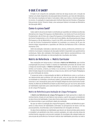 Manual do Professor
8
8
O QUE É O SAEB?
O Saeb é um conjunto de avaliações externas de larga escala com a função de
realizar um amplo diagnóstico da educação básica brasileira, por meio de indicadores.
Por meio dos resultados do Saeb, é calculado o Ideb, que indica o nível de qualidade
no ensino. A avaliação é organizada pelo Instituto Nacional de Estudos e Pesquisas
Educacionais Anísio Teixeira (Inep), uma autarquia federal vinculada ao Ministério
da Educação (MEC).
Como é a prova Saeb?
Cada caderno de prova do Saeb é constituído por questões de múltipla escolha das
disciplinas de Língua Portuguesa e de Matemática: nos testes do 5o
ano do Ensino
Fundamental, são 22 itens de Língua Portuguesa e 22 de Matemática; para o 9o
ano
do Ensino Fundamental e a 3a
e 4a
série do Ensino Médio, são 26 perguntas de Língua
Portuguesa e 26 de Matemática. A partir de 2019, uma amostra de estudantes do
2o
ano do Ensino Fundamental também foi avaliada e os alunos do 9o
ano da
mesma etapa responderam a questões de Ciências da Natureza (CN) e Ciências
Humanas (CH).
Além da avaliação, realizada a cada dois anos, alunos, professores, diretores e se-
cretários municipais e estaduais de educação também respondem aos questionários
contextuais. Neles são coletadas informações sobre fatores socioeconômicos e de
contexto que são utilizadas na interpretação dos resultados dos testes.
Matriz de Referência × Matriz Curricular
Nas avaliações em larga escala, é utilizada a Matriz de Referência, que norteia
a preparação de provas e testes e sinaliza as habilidades previstas de acordo com
a etapa da escolarização. A Matriz Curricular, por seu turno, assinala os compo-
nentes curriculares, a teoria, as metas e os conceitos a serem desenvolvidos em
determinada etapa de escolaridade ao longo do ano, dentro do Projeto Pedagógico
de uma instituição de ensino.
É essencial evitar a interpretação da Matriz de Referência como o currículo a
ser desenvolvido pelo professor em sala de aula, uma vez que ela não contempla
na totalidade os conteúdos conceituais (saber), procedimentais (fazer) e atitudinais
(conviver e ser) necessários para uma formação integral do aluno do Ensino Funda-
mental. As Matrizes de Referência listam os descritores que, por seu turno, descrevem
as habilidades esperadas para cada disciplina e orientam as suas avaliações, como
as de Língua Portuguesa.
Matriz de Referência para Avaliação de Língua Portuguesa
A Matriz de Referência de Língua Portuguesa do Saeb apresenta o objeto do
conhecimento, listado em seis tópicos mais amplos, a partir dos quais se desdobram
os descritores de habilidades. Esses descritores descrevem as habilidades que devem
ser desenvolvidas e que constituem objeto de avaliação.
No que se refere à avaliação de Língua Portuguesa, a Matriz de Referência apre-
senta os descritores de habilidades centrados na perspectiva do texto e de seu
processamento, reconhecidos como fundamentais em situações de leitura.
Os descritores detalham as habilidades que devem ser desenvolvidas pelos alunos
e compõem um parâmetro dos itens a serem avaliados, em cada uma das áreas de
conhecimento, segundo o ano escolar avaliado. Os resultados são categorizados em
uma escala de proficiência e fornecem indícios das habilidades previstas na matriz
 