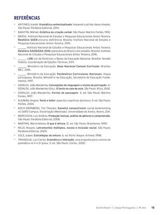 Acerta Brasil | Língua Portuguesa | 8o
ano 15
15
REFERÊNCIAS
▶ ANTUNES, Irandé. Gramática contextualizada: limpando o pó das ideias simples.
São Paulo: Parábola Editorial, 2014.
▶ BAKHTIN, Mikhail. Estética da criação verbal. São Paulo: Martins Fontes, 1992.
▶ BRASIL. Instituto Nacional de Estudos e Pesquisas Educacionais Anísio Teixeira.
Relatório SAEB [recurso eletrônico]. Brasília: Instituto Nacional de Estudos e
Pesquisas Educacionais Anísio Teixeira, 2019.
▶ ______. Instituto Nacional de Estudos e Pesquisas Educacionais Anísio Teixeira.
Relatório SAEB/ANA 2016: panorama do Brasil e dos estados. Brasília: Instituto
Nacional de Estudos e Pesquisas Educacionais Anísio Teixeira, 2018.
▶ ______. LDB: Lei de Diretrizes e Bases da Educação Nacional. Brasília: Senado
Federal, Coordenação de Edições Técnicas, 2017.
▶ ______. Ministério da Educação. Base Nacional Comum Curricular. Brasília:
MEC, 2018.
▶ ______. Ministério da Educação. Parâmetros Curriculares Nacionais: língua
portuguesa. Brasília: Ministério da Educação, Secretaria de Educação Funda-
mental, 1997.
▶ GERALDI, João Wanderley. Concepções de linguagem e ensino de português. In:
GERALDI, João Wanderley (Org.). O texto na sala de aula. São Paulo: Ática, 2002.
▶ GERALDI, João Wanderley. Portos de passagem. 4. ed. São Paulo: Martins
Fontes, 1997.
▶ KLEIMAN, Angela. Texto e leitor: aspectos cognitivos da leitura. 9. ed. São Paulo:
Pontes, 2004.
▶ KOCH-GRÜNBERG, Tim Theodor. Gameful connectivism: social bookmarking
no SAPO Campus. Dissertação (Mestrado). Universidade de Aveiro, Aveiro, 2011.
▶ MARCUSCHI, Luiz Antônio. Produção textual, análise de gêneros e compreensão.
São Paulo: Parábola Editorial, 2008.
▶ MARTINS, Maria Helena. O que é leitura. 12. ed. São Paulo: Brasiliense, 1990.
▶ ROJO, Roxane. Letramentos múltiplos, escola e inclusão social. São Paulo:
Parábola Editorial, 2009.
▶ SOLÉ, Isabel. Estratégias de leitura. 6. ed. Porto Alegre: Artmed, 1998.
▶ TRAVAGLIA, Luiz Carlos. Gramática e interação: uma proposta para o ensino de
gramática no 1o
e 2o
graus. 5. ed. São Paulo: Cortez, 2000.
 