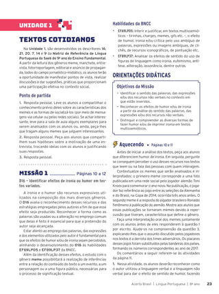 Acerta Brasil | Língua Portuguesa | 8o
ano 23
23
UNIDADE 1
TEXTOS COTIDIANOS
Na Unidade 1, são desenvolvidos os descritores 16,
21, 20, 7, 14 e 9 da Matriz de Referência de Língua
Portuguesa do Saeb do 9o
ano do Ensino Fundamental.
A partir da leitura dos gêneros meme, manchete, entre-
vista, fotorreportagem, editorial e anúncio de propagan-
da, todos do campo jornalístico-midiático, os alunos terão
a oportunidade de manifestar pontos de vista, realizar
discussões e dar sugestões, práticas que proporcionam
uma participação efetiva no contexto social.
Ponto de partida
1. Resposta pessoal. Leve os alunos a compartilhar o
conhecimento prévio deles sobre as características dos
memes e as formas de socializá-los (por meio de mensa-
gens via celular ou pelas redes sociais). Se achar interes-
sante, leve para a sala de aula alguns exemplares para
serem analisados com os alunos ou, ainda, peça-lhes
que tragam alguns memes que julguem interessantes.
2. Resposta pessoal. Peça aos alunos que comparti-
lhem suas hipóteses sobre a motivação de uma en-
trevista, trocando ideias com os alunos e justificando
suas respostas.
3. Resposta pessoal.
MISSÌO 1 ........................ P‡ginas 10 a 12
D16 – Identificar efeitos de ironia ou humor em tex-
tos variados.
A ironia e o humor são recursos expressivos uti-
lizados na composição dos mais diversos gêneros.
O D16 avalia o reconhecimento desses recursos e das
estratégias empregadas pelos autores a fim de que esse
efeito seja produzido. Reconhecer a forma como as
palavras são usadas ou a alteração no emprego comum
que delas é feito é essencial para que a pretensão do
autor seja alcançada.
Estar atento ao emprego das palavras, das expressões
e dos elementos utilizados pelo autor é fundamental para
que os efeitos de humor e/ou de ironia sejam percebidos,
alinhando o desenvolvimento do D16 às habilidades
EF69LP05 e EF89LP37 da BNCC.
Além da identificação desses efeitos, o estudo com o
gênero meme possibilitará a realização de inferências
entre a relação do conteúdo do texto a um evento, a um
personagem ou a uma figura pública, necessárias para
o processo de significação textual.
Habilidades da BNCC
▶ EF69LP05: Inferir e justificar, em textos multissemió-
ticos – tirinhas, charges, memes, gifs etc. –, o efeito
de humor, ironia e/ou crítica pelo uso ambíguo de
palavras, expressões ou imagens ambíguas, de cli-
chês, de recursos iconográficos, de pontuação etc.
▶ EF89LP37: Analisar os efeitos de sentido do uso de
figuras de linguagem como ironia, eufemismo, antí-
tese, aliteração, assonância, dentre outras.
ORIENTAÇÕES DIDÁTICAS
Objetivos da Missão
• Identificar o sentido das palavras, das expressões
e/ou dos recursos não verbais no contexto em
que estão inseridos.
• Reconhecer os efeitos de humor e/ou de ironia
a partir da análise do sentido das palavras, das
expressões e/ou dos recursos não verbais.
• Distinguir e compreender as diversas formas de
fazer humor e/ou de imprimir ironia em textos
multissemióticos.
Aquecendo ▶ Páginas 10 e 11
Antes de iniciar a análise dos textos, peça aos alunos
que diferenciem humor de ironia. Em seguida, pergunte
se conseguem perceber o uso desses recursos nos textos
que leem ou na fala das pessoas com quem interagem.
Contextualize os memes que serão analisados e in-
terpretados: o primeiro meme corresponde a uma foto
publicada em uma rede social pelo jogador alemão Toni
Kroos para comemorar o ano novo. Na publicação, o joga-
dor faz referência ao jogo entre as seleções da Alemanha
e do Brasil, na Copa de 2014, ocorrida três anos antes. O
segundo meme é a resposta do jogador brasileiro Ronaldo
Fenômeno à publicação do alemão. Mostre aos alunos que
essas publicações se tornaram memes devido à reper-
cussão que tiveram, característica que define o gênero.
Faça uma interpretação oral dos memes juntamente
com os alunos antes de eles responderem à questão 1
por escrito. Ajude-os na compreensão da questão 3,
explicando-lhes que o assunto discutido pelos jogadores
nos textos é a derrota dos times adversários. Os placares
desses jogos foram substituídos pelas bandeiras dos países,
formando os números correspondentes ao ano de 2017.
Os comentários a seguir referem-se às atividades
da página 11.
1. Nessa atividade, os alunos deverão reconhecer como
o autor utilizou a linguagem verbal e a linguagem não
verbal para dar o efeito de sentido de humor, fazendo
 
