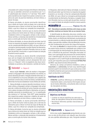 Manual do Professor
24
24
uma piada com o placar do jogo entre Brasil e Alemanha,
em que os alemães venceram os brasileiros por 7 a 1.
A substituição dos números 1 e 7 da frase “Feliz 2017”
pelas bandeiras dos respectivos países comprova o ob-
jetivo do autor do post de relembrar, em tom irônico, o
placar do jogo.
2. Nesta atividade, os alunos precisarão identificar
que o efeito de humor está na piada com a derrota da
Alemanha para o Brasil na final da Copa do Mundo de
2002, o que fez o Brasil ser campeão da competição.
3. Nessa atividade, é preciso que os alunos entendam
que a leitura do meme deve ser feita na relação que se
estabelece entre as linguagens verbais e não verbais.
Nesse sentido, o emprego das bandeiras é fundamental
para a construção do humor dos memes.
4. Nessa atividade, os alunos deverão perceber que há
ironia na resposta do jogador brasileiro ao recordar a fi-
nal do campeonato Mundial de 2002, em que o Brasil se
consagrou pentacampeão mundial diante da Alemanha.
Na época, o jogador brasileiro Ronaldo marcou os dois
gols da partida, mostrando a superioridade da seleção
brasileira nesse quesito.
5. Nessa atividade, os alunos deverão compreender
que, sem as imagens das bandeiras, as mensagens se-
riam apenas felicitações comuns desejando feliz ano
novo, e a “disputa” entre os jogadores das duas nacio-
nalidades se perderia, não restando o sentido de humor.
Valendo! ▶ Página 12
Nessa seção Valendo!, além de analisar a linguagem
verbal e a linguagem não verbal presentes nos memes, os
alunos deverão perceber a relação existente entre elas. Le-
ve-os a identificar os recursos utilizados com o objetivo de
promoverohumore/ouaironianostextos,considerandoas
diferentes formas de estabelecer esses efeitos de sentido.
1. Nessa atividade, os alunos deverão reconhecer como o
autor utilizou a linguagem verbal e a linguagem não verbal
para dar o efeito de sentido de humor, fazendo uma piada
com o placar do jogo entre Brasil e Alemanha, em que os
alemães venceram os brasileiros por 7 a 1. A substituição
dos números 1 e 7 da frase “Feliz 2017” pelas bandeiras
dos respectivos países comprova o objetivo do autor do
post de relembrar, em tom irônico, o placar do jogo.
2. Nessa atividade, os alunos precisarão identificar
que o efeito de humor está na piada com a derrota da
Alemanha para o Brasil na final da Copa do Mundo de
2002, o que fez o Brasil ser campeão da competição.
3. Nessa atividade, é preciso que os alunos entendam
que a leitura do meme deve ser feita na relação que se
estabelece entre as linguagens verbais e não verbais.
Nesse sentido, o emprego das bandeiras é fundamental
para a construção do humor dos memes.
4. Resposta: alternativa B. Nessa atividade, os alunos
deverão perceber que há ironia na resposta do jogador
brasileiro ao recordar a final do campeonato Mundial
de 2002, em que o Brasil se consagrou pentacampeão
mundial diante da Alemanha. Na época, o jogador brasi-
leiro Ronaldo marcou os dois gols da partida, mostran-
do a superioridade da seleção brasileira nesse quesito.
MISSÌO 2 ........................ P‡ginas 13 a 16
D21 – Reconhecer posições distintas entre duas ou mais
opiniões relativas ao mesmo fato ou ao mesmo tema.
A identificação de diferentes discursos constitui uma
habilidade essencial para a leitura de diversos tipos de
textos. Assim, as referências intertextuais, os processos de
convencimentoeavisãodemundodosautoressãoidentifi-
cados,oquepermiteaanálisecríticadediferentesrecursos,
um dos fundamentos do ensino da Língua Portuguesa.
Por meio da Missão 2, é desenvolvida a capacidade
de avaliar textos diversos, habilidade que colabora com
a contraposição da interpretação de opiniões diversas,
com a inferência de possíveis intenções marcadas no
texto, com a percepção dos processos de convencimento,
com a identificação de juízos de valores associados à
linguagem e com a reafirmação da identidade pessoal e
social, pré-requisitos para que a habilidade EF08LP02
da BNCC seja desenvolvida efetivamente.
Gêneros do campo jornalístico-midiático, como a
manchete e a entrevista, tornam essa identificação
possível a partir do momento em que os discursos criam
condições propícias para que posicionamentos distintos
sejam produzidos e justificados.
Habilidade da BNCC
▶ EF08LP02: Justificar diferenças ou semelhanças no
tratamento dado a uma mesma informação veicula-
da em textos diferentes, consultando sites e serviços
de checadores de fatos.
ORIENTAÇÕES DIDÁTICAS
Objetivos da Missão
• Localizar as marcas específicas de cada autor e,
ainda, de cada gênero textual de forma proficiente.
• Reconhecer diferentes opiniões relacionadas ao
mesmo fato.
Aquecendo ▶ Páginas 13 a 15
Inicie essa seção Aquecendo perguntando aos alu-
nos se eles já discutiram com alguém que discordou
de uma opinião defendida por eles. Pergunte também
 