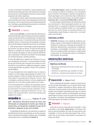 Acerta Brasil | Língua Portuguesa | 8o
ano 25
25
se eles reconhecem facilmente o posicionamento dos
emissores dos textos que leem. Aproveite esse momento
para promover a participação dos alunos nas discussões
propostas de modo respeitoso.
Se considerar viável, sugira uma leitura dramatizada
das manchetes, bem como uma reprodução do trecho da
entrevista, como se ela estivesse sendo apresentada ao
vivo. Verifique a possibilidade de apresentar a entrevista
com o jogador Neymar na íntegra.
Valendo! ▶ Página 16
Nessa seção Valendo!, os alunos deverão relacionar as
diferentes opiniões a partir da leitura dos textos, estabele-
cendo um paralelo entre as semelhanças e as diferenças
existentes entre elas. O reconhecimento de diferentes
opiniões sobre um mesmo assunto possibilita a percep-
ção da diversidade de opiniões que existe na sociedade.
1. Além de perceber a informação explícita apresenta-
da no texto I, em que se afirma: "O valor de mercado de
Neymar Jr. também cai", fazendo referência à queda do
valor de passe do jogador, os alunos deverão identificar
que a expressão "o tamanho do tombo" foi empregada
em sentido figurado e significa prejuízo.
2. Essa atividade tem o objetivo de verificar se os alu-
nos conseguem reconhecer a ironia presente no texto
III, em que se afirma que o assunto virou meme no mun-
do inteiro e se questiona o objetivo do jogador: ganhar
a Copa jogando bem ou ganhar o Oscar com uma atua-
ção dramática.
3. Essa atividade tem como objetivo levar os alunos a
analisar as informações apresentadas no texto IV. Se-
gundo o jogador, a falta de análise dos lances em que
sofre falta é a causa de ele ter fama de “cai-cai”, mas
a verdadeira razão dos tombos é a força exagerada do
adversário em cima dele quando estava com a bola.
4. Essa atividade tem o objetivo de possibilitar que os
alunos verifiquem e confrontem os diferentes pontos
de vista sobre um mesmo assunto. Enquanto, no tex-
to IV, o jogador se defende da fama de “cai-cai”, nos
textos I a III, é possível inferir uma crítica à postura do
jogador em campo.
MISSÌO 3 ....................... Páginas 17 a 20
D20 – Reconhecer diferentes formas de tratar uma
informação na comparação de textos que tratam do
mesmo tema, em função das condições em que ele foi
produzido e daquelas em que será recebido.
A habilidade de identificar e de relacionar os aspectos
que diferenciam textos que abordam um mesmo assunto,
como o contexto de produção, o público-alvo, a finalidade
comunicativa etc. é avaliada pela Missão 3.
A fotorreportagem, gênero também pertencen-
te ao campo jornalístico-midiático, usa a fotografia
para transmitir informação e opinião. Comparando a
fotorreportagem com a entrevista lida na Missão an-
terior, será possível desenvolver, ao mesmo tempo, o
descritor 20 e a habilidade EF69LP30 da BNCC.
As informações apresentadas nas diferentes partes
que estruturam a fotorreportagem podem ser com-
paradas entre si, e aspectos linguísticos empregados
nos dois gêneros também podem ser contrastados
para que os alunos façam os reconhecimentos e as
comparações especificadas no descritor e na habili-
dade mencionados.
Habilidade da BNCC
▶ EF69LP30: Comparar, com a ajuda do professor, con-
teúdos, dados e informações de diferentes fontes,
levando em conta seus contextos de produção e re-
ferências, identificando coincidências, complemen-
taridades e contradições, de forma a poder iden-
tificar erros/imprecisões conceituais, compreender
e posicionar-se criticamente sobre os conteúdos e
informações em questão.
ORIENTAÇÕES DIDÁTICAS
Objetivos da Missão
• Reconhecer diferentes formas de se tratar uma
informação.
• Identificar os elementos que compõem um texto.
• Identificar o contexto de produção de um texto.
Aquecendo ▶ Páginas 17 a 20
Para a realização da questão 3, explore a estrutura do
trecho da fotorreportagem com os alunos: título, texto
introdutório, imagem introdutória, fotos e textos refe-
rentes aos meses de janeiro e de novembro. Se possível,
projete essa imagem introdutória para que os alunos
consigam visualizar melhor as informações que foram
suprimidas no trecho, o que irá auxiliá-los na realização
da questão 4. Verifique a possibilidade de apresentar a
fotorreportagem aos alunos na íntegra.
Valendo! ▶ Página 20
Antes de os alunos responderem à questão 1, volte
à questão 3 da seção Aquecendo e verifique com
eles as particularidades de cada uma das partes que
compõem o trecho da fotorreportagem lida, isto é,
quais são as principais informações veiculadas em
cada uma delas.
 