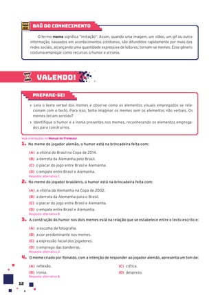 12
Valendo!
› Leia o texto verbal dos memes e observe como os elementos visuais empregados se rela-
cionam com o texto. Para isso, tente imaginar os memes sem os elementos não verbais. Os
memes teriam sentido?
› Identifique o humor e a ironia presentes nos memes, reconhecendo os elementos emprega-
dos para construí-los.
Prepare-se!
1. No meme do jogador alemão, o humor está na brincadeira feita com:
(A) a vitória do Brasil na Copa de 2014.
(B) a derrota da Alemanha pelo Brasil.
(C) o placar do jogo entre Brasil e Alemanha.
(D) o empate entre Brasil e Alemanha.
2. No meme do jogador brasileiro, o humor está na brincadeira feita com:
(A) a vitória da Alemanha na Copa de 2002.
(B) a derrota da Alemanha para o Brasil.
(C) o placar do jogo entre Brasil e Alemanha.
(D) o empate entre Brasil e Alemanha.
3. A construção do humor nos dois memes está na relação que se estabelece entre o texto escrito e:
(A) a escolha da fotografia.
(B) a cor predominante nos memes.
(C) a expressão facial dos jogadores.
(D) o emprego das bandeiras.
4. O meme criado por Ronaldo, com a intenção de responder ao jogador alemão, apresenta um tom de:
(A) reflexão.
(B) ironia.
(C) crítica.
(D) desprezo.
Veja orientações no Manual do Professor.
Resposta: alternativa C.
Resposta: alternativa B.
Resposta: alternativa D.
baú do conhecimento
O termo meme significa “imitação”. Assim, quando uma imagem, um vídeo, um gif ou outra
informação, baseados em acontecimentos cotidianos, são difundidos rapidamente por meio das
redes sociais, alcançando uma quantidade expressiva de leitores, tornam-se memes. Esse gênero
costuma empregar como recursos o humor e a ironia.
Resposta: alternativa B.
 