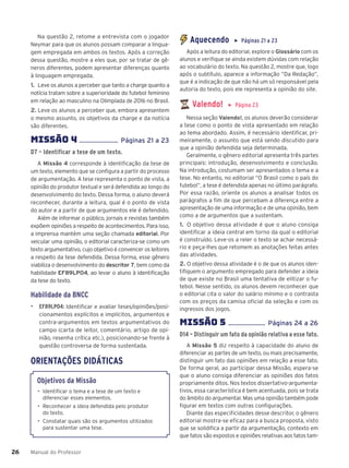 Manual do Professor
26
26
Na questão 2, retome a entrevista com o jogador
Neymar para que os alunos possam comparar a lingua-
gem empregada em ambos os textos. Após a correção
dessa questão, mostre a eles que, por se tratar de gê-
neros diferentes, podem apresentar diferenças quanto
à linguagem empregada.
1. Leve os alunos a perceber que tanto a charge quanto a
notícia tratam sobre a superioridade do futebol feminino
em relação ao masculino na Olimpíada de 2016 no Brasil.
2. Leve os alunos a perceber que, embora apresentem
o mesmo assunto, os objetivos da charge e da notícia
são diferentes.
MISSÃO 4 ....................... Páginas 21 a 23
D7 – Identificar a tese de um texto.
A Missão 4 corresponde à identificação da tese de
um texto, elemento que se configura a partir do processo
de argumentação. A tese representa o ponto de vista, a
opinião do produtor textual e será defendida ao longo do
desenvolvimento do texto. Dessa forma, o aluno deverá
reconhecer, durante a leitura, qual é o ponto de vista
do autor e a partir de que argumentos ele é defendido.
Além de informar o público, jornais e revistas também
expõem opiniões a respeito de acontecimentos. Para isso,
a imprensa mantém uma seção chamada editorial. Por
veicular uma opinião, o editorial caracteriza-se como um
texto argumentativo, cujo objetivo é convencer os leitores
a respeito da tese defendida. Dessa forma, esse gênero
viabiliza o desenvolvimento do descritor 7, bem como da
habilidade EF89LP04, ao levar o aluno à identificação
da tese do texto.
Habilidade da BNCC
▶ EF89LP04: Identificar e avaliar teses/opiniões/posi-
cionamentos explícitos e implícitos, argumentos e
contra-argumentos em textos argumentativos do
campo (carta de leitor, comentário, artigo de opi-
nião, resenha crítica etc.), posicionando-se frente à
questão controversa de forma sustentada.
ORIENTAÇÕES DIDÁTICAS
Objetivos da Missão
• Identificar o tema e a tese de um texto e
diferenciar esses elementos.
• Reconhecer a ideia defendida pelo produtor
do texto.
• Constatar quais são os argumentos utilizados
para sustentar uma tese.
Aquecendo ▶ Páginas 21 a 23
Após a leitura do editorial, explore o Glossário com os
alunos e verifique se ainda existem dúvidas com relação
ao vocabulário do texto. Na questão 2, mostre que, logo
após o subtítulo, aparece a informação “Da Redação”,
que é a indicação de que não há um só responsável pela
autoria do texto, pois ele representa a opinião do site.
Valendo! ▶ Página 23
Nessa seção Valendo!, os alunos deverão considerar
a tese como o ponto de vista apresentado em relação
ao tema abordado. Assim, é necessário identificar, pri-
meiramente, o assunto que está sendo discutido para
que a opinião defendida seja determinada.
Geralmente, o gênero editorial apresenta três partes
principais: introdução, desenvolvimento e conclusão.
Na introdução, costumam ser apresentados o tema e a
tese. No entanto, no editorial “O Brasil como o país do
futebol”, a tese é defendida apenas no último parágrafo.
Por essa razão, oriente os alunos a analisar todos os
parágrafos a fim de que percebam a diferença entre a
apresentação de uma informação e de uma opinião, bem
como a de argumentos que a sustentam.
1. O objetivo dessa atividade é que o aluno consiga
identificar a ideia central em torno da qual o editorial
é construído. Leve-os a reler o texto se achar necessá-
rio e peça-lhes que retomem as anotações feitas antes
das atividades.
2. O objetivo dessa atividade é o de que os alunos iden-
tifiquem o argumento empregado para defender a ideia
de que existe no Brasil uma tentativa de elitizar o fu-
tebol. Nesse sentido, os alunos devem reconhecer que
o editorial cita o valor do salário mínimo e o contrasta
com os preços da camisa oficial da seleção e com os
ingressos dos jogos.
MISSÃO 5 ...................... Páginas 24 a 26
D14 – Distinguir um fato da opinião relativa a esse fato.
A Missão 5 diz respeito à capacidade do aluno de
diferenciar as partes de um texto, ou mais precisamente,
distinguir um fato das opiniões em relação a esse fato.
De forma geral, ao participar dessa Missão, espera-se
que o aluno consiga diferenciar as opiniões dos fatos
propriamente ditos. Nos textos dissertativo-argumenta-
tivos, essa característica é bem acentuada, pois se trata
do âmbito do argumentar. Mas uma opinião também pode
figurar em textos com outras configurações.
Diante das especificidades desse descritor, o gênero
editorial mostra-se eficaz para a busca proposta, visto
que se solidifica a partir da argumentação, contexto em
que fatos são expostos e opiniões relativas aos fatos tam-
 