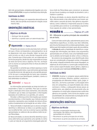 Acerta Brasil | Língua Portuguesa | 8o
ano 27
27
bém são apresentadas, estabelecendo ligação com a ha-
bilidade EF67LP04, na qual se manifesta essa distinção.
Habilidade da BNCC
▶ EF67LP04: Distinguir, em segmentos descontínuos de
textos, fato da opinião enunciada em relação a esse
mesmo fato.
ORIENTAÇÕES DIDÁTICAS
Objetivos da Missão
• Distinguir fato de opinião.
• Identificar a opinião sobre um determinado fato.
Aquecendo ▶ Páginas 24 e 25
Pergunte aos alunos se eles já produziram um texto
em que o título correspondia a uma pergunta e se já
se depararam com essa situação. Saber se esse uso
está correto ou não é uma dúvida frequente entre
eles. Comente que o título pode, sim, ser elaborado em
forma de pergunta, desde ela seja respondida ao longo
do texto de forma clara e objetiva. Por fim, verifique
com os alunos se a pergunta feita no título do editorial
é respondida.
Na questão 3, comente que, embora apareça o nome
da responsável pelo texto, o que está sendo apresentada
é a opinião do jornal, não apenas de uma opinião pessoal.
A fim de que a compreensão do texto seja completa,
peça aos alunos que identifiquem, também, o tema e a
tese defendida no editorial.
Valendo! ▶ Página 26
As informações apresentadas ao longo do texto cor-
respondem a fatos e a opiniões. Para que os alunos
façam a distinção entre esses elementos, eles deverão
considerar que os fatos correspondem a informações
baseadas em evidências e as opiniões, em valores.
Perceber a diferença entre informações que revelam
acontecimentos e informações que indicam posicio-
namentos representa uma condição de leitura eficaz,
prática fundamental na formação de um leitor crítico.
1. Nessa atividade, é esperado que os alunos consigam
identificar e diferenciar os fatos e as opiniões expres-
sas no editorial lido. Leve-os a concluir que as opiniões
apresentadas no editorial são da editora-chefe do jor-
nal Pleno.News.
2. Nessa atividade, os alunos deverão identificar que a
única alternativa que apresenta uma opinião é a letra
C, pois se trata de um argumento empregado pela edi-
tora-chefe do Pleno.News para convencer as pessoas
de que houve mudança na relação do brasileiro com o
futebol e a política.
3. Nessa atividade, os alunos deverão identificar um
fato, diferenciando-o das alternativas que trazem opi-
niões sobre o assunto do texto. Nos gêneros argumen-
tativos, como o editorial, é importante associar os fatos
e as opiniões para construir as estratégias argumenta-
tivas capazes de validar a tese apresentada.
MISSÌO 6 ...................... Páginas 27 a 29
D9 – Diferenciar as partes principais das secundárias
em um texto.
Como em toda construção, cada elemento possui uma
importância específica e, no texto, isso não é diferente,
pois há uma hierarquia entre as ideias apresentadas, o que
define qual informação é principal e quais são secundárias.
A Missão 6 avalia a habilidade de identificar a orga-
nização das informações, das ideias e dos argumentos
apresentados em um texto, mais uma habilidade essen-
cial no âmbito da formação do leitor crítico e reflexivo.
No anúncio de propaganda, essa identificação deve
levar em consideração a linguagem verbal, a linguagem
não verbal, a ligação existente entre essas linguagens, os
objetivos do anunciante e a construção composicional,
entre outras especificidades desse gênero, objetivo a
ser alcançado pela habilidade EF69LP02 da BNCC.
Habilidade da BNCC
▶ EF69LP02: Analisar e comparar peças publicitárias
variadas (cartazes, folhetos, outdoor, anúncios e
propagandas em diferentes mídias, spots, jingle, ví-
deos etc.), de forma a perceber a articulação entre
elas em campanhas, as especificidades das várias
semioses e mídias, a adequação dessas peças ao
público-alvo, aos objetivos do anunciante e/ou da
campanha e à construção composicional e estilo dos
gêneros em questão, como forma de ampliar suas
possibilidades de compreensão (e produção) de tex-
tos pertencentes a esses gêneros.
ORIENTAÇÕES DIDÁTICAS
Objetivos da Missão
• Perceber a organização hierárquica das
informações, das ideias e dos argumentos
apresentada em um texto.
• Reconhecer as partes principais de um texto.
• Reconhecer as partes secundárias de um texto.
 