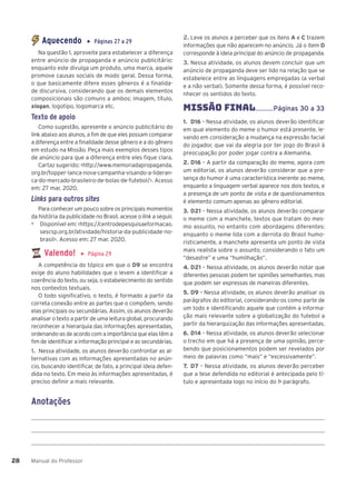 Manual do Professor
28
28
Aquecendo ▶ Páginas 27 a 29
Na questão 1, aproveite para estabelecer a diferença
entre anúncio de propaganda e anúncio publicitário:
enquanto este divulga um produto, uma marca, aquele
promove causas sociais de modo geral. Dessa forma,
o que basicamente difere esses gêneros é a finalida-
de discursiva, considerando que os demais elementos
composicionais são comuns a ambos: imagem, título,
slogan, logotipo, logomarca etc.
Texto de apoio
Como sugestão, apresente o anúncio publicitário do
link abaixo aos alunos, a fim de que eles possam comparar
a diferença entre a finalidade desse gênero e a do gênero
em estudo na Missão. Peça mais exemplos desses tipos
de anúncio para que a diferença entre eles fique clara.
Cartaz sugerido: <http://www.memoriadapropaganda.
org.br/topper-lanca-nova-campanha-visando-a-lideran-
ca-do-mercado-brasileiro-de-bolas-de-futebol/>. Acesso
em: 27 mar. 2020.
Links para outros sites
Para conhecer um pouco sobre os principais momentos
da história da publicidade no Brasil, acesse o link a seguir.
▶ Disponível em: <https://centrodepesquisaeformacao.
sescsp.org.br/atividade/historia-da-publicidade-no-
brasil>. Acesso em: 27 mar. 2020.
Valendo! ▶ Página 29
A competência do tópico em que o D9 se encontra
exige do aluno habilidades que o levem a identificar a
coerência do texto, ou seja, o estabelecimento do sentido
nos contextos textuais.
O todo significativo, o texto, é formado a partir da
correta conexão entre as partes que o compõem, sendo
elas principais ou secundárias. Assim, os alunos deverão
analisar o texto a partir de uma leitura global, procurando
reconhecer a hierarquia das informações apresentadas,
ordenando-as de acordo com a importância que elas têm a
fim de identificar a informação principal e as secundárias.
1. Nessa atividade, os alunos deverão confrontar as al-
ternativas com as informações apresentadas no anún-
cio, buscando identificar, de fato, a principal ideia defen-
dida no texto. Em meio às informações apresentadas, é
preciso definir a mais relevante.
2. Leve os alunos a perceber que os itens A e C trazem
informações que não aparecem no anúncio. Já o item D
corresponde à ideia principal do anúncio de propaganda.
3. Nessa atividade, os alunos devem concluir que um
anúncio de propaganda deve ser lido na relação que se
estabelece entre as linguagens empregadas (a verbal
e a não verbal). Somente dessa forma, é possível reco-
nhecer os sentidos do texto.
MISSÌO FINAL..........Páginas 30 a 33
1. D16 – Nessa atividade, os alunos deverão identificar
em qual elemento do meme o humor está presente, le-
vando em consideração a mudança na expressão facial
do jogador, que vai da alegria por ter jogo do Brasil à
preocupação por poder jogar contra a Alemanha.
2. D16 – A partir da comparação do meme, agora com
um editorial, os alunos deverão considerar que a pre-
sença do humor é uma característica inerente ao meme,
enquanto a linguagem verbal aparece nos dois textos, e
a presença de um ponto de vista e de questionamentos
é elemento comum apenas ao gênero editorial.
3. D21 – Nessa atividade, os alunos deverão comparar
o meme com a manchete, textos que tratam do mes-
mo assunto, no entanto com abordagens diferentes:
enquanto o meme lida com a derrota do Brasil humo-
risticamente, a manchete apresenta um ponto de vista
mais realista sobre o assunto, considerando o fato um
“desastre” e uma “humilhação”.
4. D21 – Nessa atividade, os alunos deverão notar que
diferentes pessoas podem ter opiniões semelhantes, mas
que podem ser expressas de maneiras diferentes.
5. D9 – Nessa atividade, os alunos deverão analisar os
parágrafos do editorial, considerando-os como parte de
um todo e identificando aquele que contém a informa-
ção mais relevante sobre a globalização do futebol a
partir da hierarquização das informações apresentadas.
6. D14 – Nessa atividade, os alunos deverão selecionar
o trecho em que há a presença de uma opinião, perce-
bendo que posicionamentos podem ser revelados por
meio de palavras como “mais” e “excessivamente”.
7. D7 – Nessa atividade, os alunos deverão perceber
que a tese defendida no editorial é antecipada pelo tí-
tulo e apresentada logo no início do 1o
parágrafo.
Anotações
 