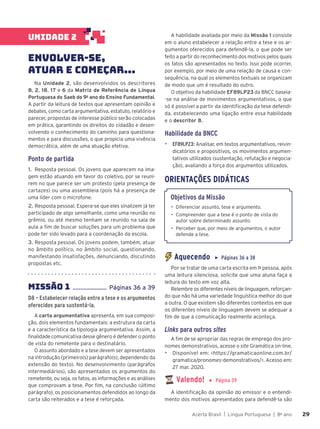 Acerta Brasil | Língua Portuguesa | 8o
ano 29
29
UNIDADE 2
ENVOLVER-SE,
ATUAR E COMEÇAR...
Na Unidade 2, são desenvolvidos os descritores
8, 2, 18, 17 e 6 da Matriz de Referência de Língua
Portuguesa do Saeb do 9o
ano do Ensino Fundamental.
A partir da leitura de textos que apresentam opinião e
debates, como carta argumentativa, estatuto, relatório e
parecer, propostas de interesse público serão colocadas
em prática, garantindo os direitos do cidadão e desen-
volvendo o conhecimento do caminho para questiona-
mentos e para discussões, o que propicia uma vivência
democrática, além de uma atuação efetiva.
Ponto de partida
1. Resposta pessoal. Os jovens que aparecem na ima-
gem estão atuando em favor do coletivo, por se reuni-
rem no que parece ser um protesto (pela presença de
cartazes) ou uma assembleia (pois há a presença de
uma líder com o microfone.
2. Resposta pessoal. Espera-se que eles sinalizem já ter
participado de algo semelhante, como uma reunião no
grêmio, ou até mesmo tenham se reunido na sala de
aula a fim de buscar soluções para um problema que
pode ter sido levado para a coordenação da escola.
3. Resposta pessoal. Os jovens podem, também, atuar
no âmbito político, no âmbito social, questionando,
manifestando insatisfações, denunciando, discutindo
propostas etc.
MISSÃO 1 ...................... Páginas 36 a 39
D8 – Estabelecer relação entre a tese e os argumentos
oferecidos para sustentá-la.
A carta argumentativa apresenta, em sua composi-
ção, dois elementos fundamentais: a estrutura da carta
e a característica da tipologia argumentativa. Assim, a
finalidade comunicativa desse gênero é defender o ponto
de vista do remetente para o destinatário.
O assunto abordado e a tese devem ser apresentados
na introdução (primeiro(s) parágrafo(s), dependendo da
extensão do texto). No desenvolvimento (parágrafos
intermediários), são apresentados os argumentos do
remetente, ou seja, os fatos, as informações e as análises
que comprovam a tese. Por fim, na conclusão (último
parágrafo), os posicionamentos defendidos ao longo da
carta são reiterados e a tese é reforçada.
A habilidade avaliada por meio da Missão 1 consiste
em o aluno estabelecer a relação entre a tese e os ar-
gumentos oferecidos para defendê-la, o que pode ser
feito a partir do reconhecimento dos motivos pelos quais
os fatos são apresentados no texto. Isso pode ocorrer,
por exemplo, por meio de uma relação de causa e con-
sequência, na qual os elementos textuais se organizam
de modo que um é resultado do outro.
O objetivo da habilidade EF89LP23 da BNCC baseia-
-se na análise de movimentos argumentativos, o que
só é possível a partir da identificação da tese defendi-
da, estabelecendo uma ligação entre essa habilidade
e o descritor 8.
Habilidade da BNCC
▶ EF89LP23: Analisar, em textos argumentativos, reivin-
dicatórios e propositivos, os movimentos argumen-
tativos utilizados (sustentação, refutação e negocia-
ção), avaliando a força dos argumentos utilizados.
ORIENTAÇÕES DIDÁTICAS
Objetivos da Missão
• Diferenciar assunto, tese e argumento.
• Compreender que a tese é o ponto de vista do
autor sobre determinado assunto.
• Perceber que, por meio de argumentos, o autor
defende a tese.
Aquecendo ▶ Páginas 36 a 38
Por se tratar de uma carta escrita em 1a
pessoa, após
uma leitura silenciosa, solicite que uma aluna faça a
leitura do texto em voz alta.
Relembre os diferentes níveis de linguagem, reforçan-
do que não há uma variedade linguística melhor do que
a outra. O que existem são diferentes contextos em que
os diferentes níveis de linguagem devem se adequar a
fim de que a comunicação realmente aconteça.
Links para outros sites
A fim de se apropriar das regras de emprego dos pro-
nomes demonstrativos, acesse o site Gramática on-line.
▶ Disponível em: <https://gramaticaonline.com.br/
gramatica/pronomes-demonstrativos/>. Acesso em:
27 mar. 2020.
Valendo! ▶ Página 39
A identificação da opinião do emissor e o entendi-
mento dos motivos apresentados para defendê-la são
 