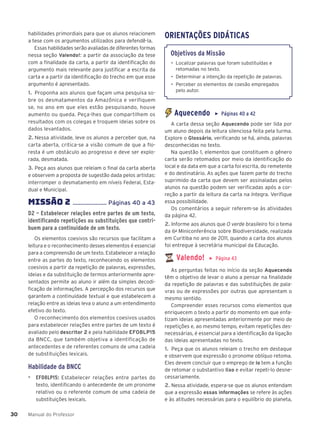Manual do Professor
30
30
habilidades primordiais para que os alunos relacionem
a tese com os argumentos utilizados para defendê-la.
Essas habilidades serão avaliadas de diferentes formas
nessa seção Valendo!: a partir da associação da tese
com a finalidade da carta, a partir da identificação do
argumento mais relevante para justificar a escrita da
carta e a partir da identificação do trecho em que esse
argumento é apresentado.
1. Proponha aos alunos que façam uma pesquisa so-
bre os desmatamentos da Amazônica e verifiquem
se, no ano em que eles estão pesquisando, houve
aumento ou queda. Peça-lhes que compartilhem os
resultados com os colegas e troquem ideias sobre os
dados levantados.
2. Nessa atividade, leve os alunos a perceber que, na
carta aberta, critica-se a visão comum de que a flo-
resta é um obstáculo ao progresso e deve ser explo-
rada, desmatada.
3. Peça aos alunos que releiam o final da carta aberta
e observem a proposta de sugestão dada pelos artistas:
interromper o desmatamento em níveis Federal, Esta-
dual e Municipal.
MISSÌO 2 ...................... Páginas 40 a 43
D2 – Estabelecer relações entre partes de um texto,
identificando repetições ou substituições que contri-
buem para a continuidade de um texto.
Os elementos coesivos são recursos que facilitam a
leitura e o reconhecimento desses elementos é essencial
para a compreensão de um texto. Estabelecer a relação
entre as partes do texto, reconhecendo os elementos
coesivos a partir da repetição de palavras, expressões,
ideias e da substituição de termos anteriormente apre-
sentados permite ao aluno ir além da simples decodi-
ficação de informações. A percepção dos recursos que
garantem a continuidade textual e que estabelecem a
relação entre as ideias leva o aluno a um entendimento
efetivo do texto.
O reconhecimento dos elementos coesivos usados
para estabelecer relações entre partes de um texto é
avaliado pelo descritor 2 e pela habilidade EF08LP15
da BNCC, que também objetiva a identificação de
antecedentes e de referentes comuns de uma cadeia
de substituições lexicais.
Habilidade da BNCC
▶ EF08LP15: Estabelecer relações entre partes do
texto, identificando o antecedente de um pronome
relativo ou o referente comum de uma cadeia de
substituições lexicais.
ORIENTAÇÕES DIDÁTICAS
Objetivos da Missão
• Localizar palavras que foram substituídas e
retomadas no texto.
• Determinar a intenção da repetição de palavras.
• Perceber os elementos de coesão empregados
pelo autor.
Aquecendo ▶ Páginas 40 a 42
A carta dessa seção Aquecendo pode ser lida por
um aluno depois da leitura silenciosa feita pela turma.
Explore o Glossário, verificando se há, ainda, palavras
desconhecidas no texto.
Na questão 1, elementos que constituem o gênero
carta serão retomados por meio da identificação do
local e da data em que a carta foi escrita, do remetente
e do destinatário. As ações que fazem parte do trecho
suprimido da carta que devem ser assinaladas pelos
alunos na questão podem ser verificadas após a cor-
reção a partir da leitura da carta na íntegra. Verifique
essa possibilidade.
Os comentários a seguir referem-se às atividades
da página 42.
2. Informe aos alunos que O verde brasileiro foi o tema
da 6a
Miniconferência sobre Biodiversidade, realizada
em Curitiba no ano de 2011, quando a carta dos alunos
foi entregue à secretária municipal da Educação.
Valendo! ▶ Página 43
As perguntas feitas no início da seção Aquecendo
têm o objetivo de levar o aluno a pensar na finalidade
da repetição de palavras e das substituições de pala-
vras ou de expressões por outras que apresentam o
mesmo sentido.
Compreender esses recursos como elementos que
enriquecem o texto a partir do momento em que enfa-
tizam ideias apresentadas anteriormente por meio de
repetições e, ao mesmo tempo, evitam repetições des-
necessárias, é essencial para a identificação da ligação
das ideias apresentadas no texto.
1. Peça que os alunos releiam o trecho em destaque
e observem que expressão o pronome oblíquo retoma.
Eles devem concluir que o emprego de lo tem a função
de retomar o substantivo lixo e evitar repeti-lo desne-
cessariamente.
2. Nessa atividade, espera-se que os alunos entendam
que a expressão essas informações se refere às ações
e às atitudes necessárias para o equilíbrio do planeta,
 