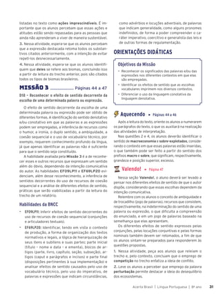 Acerta Brasil | Língua Portuguesa | 8o
ano 31
31
listadas no texto como ações imprescindíveis. É im-
portante que os alunos percebam que essas ações e
atitudes estão sendo repassadas para as pessoas que
ainda não aprenderam a viver de maneira sustentável.
3. Nessa atividade, espera-se que os alunos percebam
que a expressão destacada retoma todos os substan-
tivos citados anteriormente, com a intenção de evitar
repeti-los desnecessariamente.
4. Nessa atividade, espera-se que os alunos identifi-
quem que deles se refere aos biomas, concluindo isso
a partir da leitura do trecho anterior, pois são citados
todos os tipos de biomas brasileiros.
MISSÃO 3 ...................... Páginas 44 a 47
D18 – Reconhecer o efeito de sentido decorrente da
escolha de uma determinada palavra ou expressão.
O efeito de sentido decorrente da escolha de uma
determinada palavra ou expressão pode ser obtido de
diferentes formas. A identificação do sentido denotativo
e/ou conotativo em que as palavras e as expressões
podem ser empregadas, a inferência de recursos como
o humor, a ironia, o duplo sentido, a ambiguidade, a
coesão sequencial e o uso de vocabulário técnico, por
exemplo, requerem conhecimento profundo da língua,
já que apenas identificar as palavras não é suficiente
para que o sentido seja constituído.
A habilidade avaliada pela Missão 3 é a de reconhe-
cer esses e outros recursos que expressam um sentido
além do óbvio, dependendo da intenção comunicativa
do autor. As habilidades EF09LP11 e EF69LP20 evi-
denciam, além desse reconhecimento, a inferência de
sentidos decorrentes do uso de recursos de coesão
sequencial e a análise de diferentes efeitos de sentido,
práticas que serão viabilizadas a partir da leitura do
trecho de um relatório.
Habilidades da BNCC
▶ EF09LP11: Inferir efeitos de sentido decorrentes do
uso de recursos de coesão sequencial (conjunções
e articuladores textuais).
▶ EF69LP20: Identificar, tendo em vista o contexto
de produção, a forma de organização dos textos
normativos e legais, a lógica de hierarquização de
seus itens e subitens e suas partes: parte inicial
(título – nome e data – e ementa), blocos de ar-
tigos (parte, livro, capítulo, seção, subseção), ar-
tigos (caput e parágrafos e incisos) e parte final
(disposições pertinentes à sua implementação) e
analisar efeitos de sentido causados pelo uso de
vocabulário técnico, pelo uso do imperativo, de
palavras e expressões que indicam circunstâncias,
como advérbios e locuções adverbiais, de palavras
que indicam generalidade, como alguns pronomes
indefinidos, de forma a poder compreender o ca-
ráter imperativo, coercitivo e generalista das leis e
de outras formas de regulamentação.
ORIENTAÇÕES DIDÁTICAS
Objetivos da Missão
• Reconhecer os significados das palavras e/ou das
expressões nos diferentes contextos em que elas
são empregadas.
• Identificar os efeitos de sentido que as escolhas
vocabulares imprimem nos diversos contextos.
• Diferenciar o uso da linguagem conotativa da
linguagem denotativa.
Aquecendo ▶ Páginas 44 a 46
Após a leitura do texto, oriente os alunos a numerarem
os parágrafos do texto, o que os auxiliará na realização
das atividades de interpretação.
Nas questões 2 e 4, os alunos deverão identificar o
sentido de macroeconomia e sobre-explotados, conside-
rando o contexto em que essas palavras estão inseridas,
o que também pode ser feito a partir do sentido dos
prefixos macro e sobre, que significam, respectivamente,
grandeza e posição superior, excesso.
Valendo! ▶ Página 47
Nessa seção Valendo!, o aluno deverá ser levado a
pensar nos diferentes efeitos de sentido de que o autor
dispõe, considerando que essas escolhas dependem da
intenção comunicativa.
Relembre com os alunos o conceito de ambiguidade e
de trocadilho (jogo de palavras), recursos que consistem,
respectivamente, na indeterminação do sentido de uma
palavra ou expressão, o que dificulta a compreensão
do enunciado, e em um jogo de palavras baseado na
semelhança que elas apresentam.
Os diferentes efeitos de sentido expressos pelas
conjunções, pelas locuções conjuntivas e pelas formas
nominais também devem ser retomados, a fim de que
os alunos sintam-se preparados para responderem às
questões propostas.
1. Nessa atividade, peça aos alunos que releiam o
trecho e, pelo contexto, concluam que o emprego de
competição no trecho enfatiza a ideia de conflito.
2. Leve os alunos a perceber que emprego da palavra
perturbação permite destacar a ideia do desequilíbrio
dos ecossistemas.
 