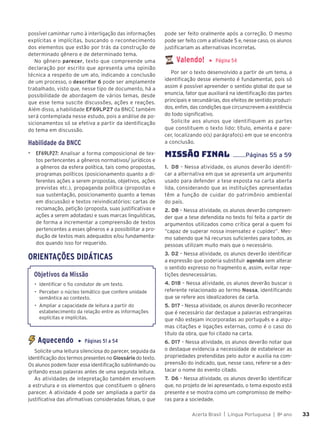 Acerta Brasil | Língua Portuguesa | 8o
ano 33
33
possível caminhar rumo à interligação das informações
explícitas e implícitas, buscando o reconhecimento
dos elementos que estão por trás da construção de
determinado gênero e de determinado tema.
No gênero parecer, texto que compreende uma
declaração por escrito que apresenta uma opinião
técnica a respeito de um ato, indicando a conclusão
de um processo, o descritor 6 pode ser amplamente
trabalhado, visto que, nesse tipo de documento, há a
possibilidade de abordagem de vários temas, desde
que esse tema suscite discussões, ações e reações.
Além disso, a habilidade EF69LP27 da BNCC também
será contemplada nesse estudo, pois a análise de po-
sicionamentos só se efetiva a partir da identificação
do tema em discussão.
Habilidade da BNCC
▶ EF69LP27: Analisar a forma composicional de tex-
tos pertencentes a gêneros normativos/ jurídicos e
a gêneros da esfera política, tais como propostas,
programas políticos (posicionamento quanto a di-
ferentes ações a serem propostas, objetivos, ações
previstas etc.), propaganda política (propostas e
sua sustentação, posicionamento quanto a temas
em discussão) e textos reivindicatórios: cartas de
reclamação, petição (proposta, suas justificativas e
ações a serem adotadas) e suas marcas linguísticas,
de forma a incrementar a compreensão de textos
pertencentes a esses gêneros e a possibilitar a pro-
dução de textos mais adequados e/ou fundamenta-
dos quando isso for requerido.
ORIENTAÇÕES DIDÁTICAS
Objetivos da Missão
• Identificar o fio condutor de um texto.
• Perceber o núcleo temático que confere unidade
semântica ao contexto.
• Ampliar a capacidade de leitura a partir do
estabelecimento da relação entre as informações
explícitas e implícitas.
Aquecendo ▶ Páginas 51 a 54
Solicite uma leitura silenciosa do parecer, seguida da
identificação dos termos presentes no Glossário do texto.
Os alunos podem fazer essa identificação sublinhando ou
grifando essas palavras antes de uma segunda leitura.
As atividades de intepretação também envolvem
a estrutura e os elementos que constituem o gênero
parecer. A atividade 4 pode ser ampliada a partir da
justificativa das afirmativas consideradas falsas, o que
pode ser feito oralmente após a correção. O mesmo
pode ser feito com a atividade 5 e, nesse caso, os alunos
justificariam as alternativas incorretas.
Valendo! ▶ Página 54
Por ser o texto desenvolvido a partir de um tema, a
identificação desse elemento é fundamental, pois só
assim é possível apreender o sentido global do que se
enuncia, fator que auxiliará na identificação das partes
principais e secundárias, dos efeitos de sentido produzi-
dos, enfim, das condições que circunscrevem a existência
do todo significativo.
Solicite aos alunos que identifiquem as partes
que constituem o texto lido: título, ementa e pare-
cer, localizando o(s) parágrafo(s) em que se encontra
a conclusão.
MISSÃO FINAL ........Páginas 55 a 59
1. D8 – Nessa atividade, os alunos deverão identifi-
car a alternativa em que se apresenta um argumento
usado para defender a tese exposta na carta aberta
lida, considerando que as instituições apresentadas
têm a função de cuidar do patrimônio ambiental
do país.
2. D8 – Nessa atividade, os alunos deverão compreen-
der que a tese defendida no texto foi feita a partir de
argumentos utilizados como crítica geral a quem foi
“capaz de superar nossa insensatez e cupidez”. Mes-
mo sabendo que há recursos suficientes para todos, as
pessoas utilizam muito mais que o necessário.
3. D2 – Nessa atividade, os alunos deverão identificar
a expressão que poderia substituir agenda sem alterar
o sentido expresso no fragmento e, assim, evitar repe-
tições desnecessárias.
4. D18 – Nessa atividade, os alunos deverão buscar o
referente relacionado ao termo Nossa, identificando
que se refere aos idealizadores da carta.
5. D17 – Nessa atividade, os alunos deverão reconhecer
que é necessário dar destaque a palavras estrangeiras
que não estejam incorporadas ao português e a algu-
mas citações e ligações externas, como é o caso do
título da obra, que foi citado na carta.
6. D17 – Nessa atividade, os alunos deverão notar que
o destaque evidencia a necessidade de estabelecer as
propriedades pretendidas pelo autor e auxilia na com-
preensão do indicado, que, nesse caso, refere-se a des-
tacar o nome do evento citado.
7. D6 – Nessa atividade, os alunos deverão identificar
que, no projeto de lei apresentado, o tema exposto está
presente e se mostra como um compromisso de melho-
ras para a sociedade.
 