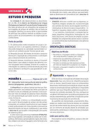 Manual do Professor
34
34
compreensão textual extremamente relevante nas práticas
de interação com o texto, cabe reforçar que essa habili-
dade se desenvolve em consonância com o descritor 5.
Habilidade da BNCC
▶ EF69LP33: Articular o verbal com os esquemas, in-
fográficos, imagens variadas etc. na (re)construção
dos sentidos dos textos de divulgação científica e
retextualizar do discursivo para o esquemático – in-
fográfico, esquema, tabela, gráfico, ilustração etc.
– e, ao contrário, transformar o conteúdo das ta-
belas, esquemas, infográficos, ilustrações etc. em
texto discursivo, como forma de ampliar as possi-
bilidades de compreensão desses textos e analisar
as características das multissemioses e dos gêneros
em questão.
ORIENTAÇÕES DIDÁTICAS
Objetivos da Missão
• Reconhecer a linguagem verbal e a linguagem
não verbal durante o trabalho com o texto.
• Desenvolver procedimentos de leitura de
imagens, de códigos, de símbolos etc.
• Perceber os sentidos que são impressos ao texto
por meio da relação entre as palavras e as imagens.
• Perceber a linguagem imagética como fonte de
conhecimento.
Aquecendo ▶ Páginas 62 a 64
Antes de iniciar a resolução das atividades dessa seção
Aquecendo, faça uma leitura do infográfico proposto
com os alunos, identificando todos os componentes
desse texto, mostrando a articulação do verbal e do não
verbal na constituição do todo significativo. É importante
salientar que esse infográfico apresenta as partes es-
senciais do conteúdo abordado. Por isso, configura-se
um gênero tão importante nas práticas de pesquisa e de
estudo, exatamente por apresentar a função de auxiliar
no processo de aquisição de conceitos etc.
As questões de interpretação, propriamente ditas,
podem ser usadas como forma de retomar um conteúdo
que já é de conhecimento dos alunos, por isso esse pode
ser um momento de desafio diante de atividades que
estimularão a lembrança e o reforço de algo já estudado
nos anos anteriores.
Links para outros sites
Para explorar outros infográficos, acesse o site indi-
cado a seguir.
UNIDADE 3
ESTUDO E PESQUISA
Na Unidade 3, são desenvolvidos os descritores
5, 1, 3, 19 e 11 da Matriz de Referência de Língua
Portuguesa do Saeb do 9o
ano do Ensino Fundamental.
Por meio da leitura de um infográfico, de verbetes de
enciclopédia, de artigos de opinião e de um texto de
divulgação científica, os alunos terão a oportunidade
de participar das práticas relativas ao estudo e à pes-
quisa a partir do processamento e da organização do
conhecimento.
Ponto de partida
1. Os adolescentes estão estudando em grupo e uti-
lizando um livro e um aparelho eletrônico. Amplie a
discussão indagando se a atividade representada é co-
mum em um contexto escolar fora da sala de aula.
2. Resposta pessoal. Atividades de estudo e pesquisa
favorecem a aquisição de conhecimento e contribuem
para o desenvolvimento da autonomia.
3. Resposta pessoal. Incentive os alunos a trocarem
ideias sobre o que sabem a respeito dos gêneros a se-
rem estudados nesta Unidade. Oriente-os a anotar as
informações no caderno e, ao final do estudo, peça-lhes
que as retomem e verifiquem o que aprenderam no de-
correr dela.
MISSÃO 1 ...................... Páginas 62 a 65
D5 – Interpretar texto com auxílio de material gráfico
diverso (propagandas, quadrinhos, foto etc.).
O infográfico é um gênero textual que tem por fina-
lidade apresentar uma síntese das ideias principais de
um texto ou de um conteúdo, por exemplo. E isso acon-
tece por meio da seleção de palavras-chave dispostas
em uma apresentação que pode recorrer a símbolos,
cores, formas etc.
Dessa forma, a leitura e a interpretação aconte-
cem a partir da articulação do verbal e do não verbal,
compondo um contexto significativo em que imagem
e texto serão levados em conta durante o processo de
desenvolvimento da leitura, exatamente o que avalia
o descritor 5, que propõe a interpretação com auxílio
de material gráfico.
E como isso é o que preconiza a habilidade EF69LP33,
que inicia propondo a articulação do verbal com os info-
gráficos, efetivando a apropriação dos signos, dos sinais,
dos códigos e de outras linguagens como forma de uma
 