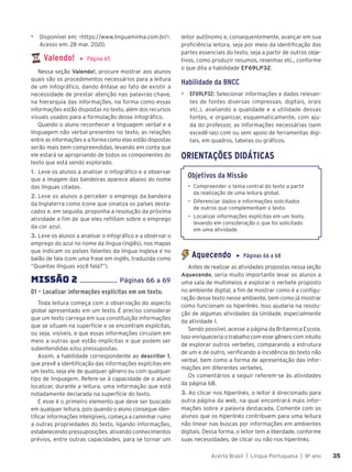 Acerta Brasil | Língua Portuguesa | 8o
ano 35
35
▶ Disponível em: <https://www.linguaminha.com.br/>.
Acesso em: 28 mar. 2020.
Valendo! ▶ Página 65
Nessa seção Valendo!, procure mostrar aos alunos
quais são os procedimentos necessários para a leitura
de um infográfico, dando ênfase ao fato de existir a
necessidade de prestar atenção nas palavras-chave,
na hierarquia das informações, na forma como essas
informações estão dispostas no texto, além dos recursos
visuais usados para a formulação desse infográfico.
Quando o aluno reconhecer a linguagem verbal e a
linguagem não verbal presentes no texto, as relações
entre as informações e a forma como elas estão dispostas
serão mais bem compreendidas, levando em conta que
ele estará se apropriando de todos os componentes do
texto que está sendo explorado.
1. Leve os alunos a analisar o infográfico e a observar
que a imagem das bandeiras aparece abaixo do nome
das línguas citadas.
2. Leve os alunos a perceber o emprego da bandeira
da Inglaterra como ícone que sinaliza os países desta-
cados e, em seguida, proponha a resolução da próxima
atividade a fim de que eles reflitam sobre o emprego
da cor azul.
3. Leve os alunos a analisar o infográfico e a observar o
emprego do azul no nome da língua (inglês), nos mapas
que indicam os países falantes da língua inglesa e no
balão de fala (com uma frase em inglês, traduzida como
“Quantas línguas você fala?”).
MISSÌO 2 ...................... Páginas 66 a 69
D1 – Localizar informações explícitas em um texto.
Toda leitura começa com a observação do aspecto
global apresentado em um texto. É preciso considerar
que um texto carrega em sua constituição informações
que se situam na superfície e se encontram explícitas,
ou seja, visíveis, e que essas informações circulam em
meio a outras que estão implícitas e que podem ser
subentendidas e/ou pressupostas.
Assim, a habilidade correspondente ao descritor 1,
que prevê a identificação das informações explícitas em
um texto, seja ele de qualquer gênero ou com qualquer
tipo de linguagem. Refere-se à capacidade de o aluno
localizar, durante a leitura, uma informação que está
notadamente declarada na superfície do texto.
E esse é o primeiro elemento que deve ser buscado
em qualquer leitura, pois quando o aluno consegue iden-
tificar informações inteligíveis, começa a caminhar rumo
a outras propriedades do texto, ligando informações,
estabelecendo pressuposições, ativando conhecimentos
prévios, entre outras capacidades, para se tornar um
leitor autônomo e, consequentemente, avançar em sua
proficiência leitora, seja por meio da identificação das
partes essenciais do texto, seja a partir de outros obje-
tivos, como produzir resumos, resenhas etc., conforme
o que dita a habilidade EF69LP32.
Habilidade da BNCC
▶ EF69LP32: Selecionar informações e dados relevan-
tes de fontes diversas (impressas, digitais, orais
etc.), avaliando a qualidade e a utilidade dessas
fontes, e organizar, esquematicamente, com aju-
da do professor, as informações necessárias (sem
excedê-las) com ou sem apoio de ferramentas digi-
tais, em quadros, tabelas ou gráficos.
ORIENTAÇÕES DIDÁTICAS
Objetivos da Missão
• Compreender o tema central do texto a partir
da realização de uma leitura global.
• Diferenciar dados e informações solicitados
de outros que complementam o texto.
• Localizar informações explícitas em um texto,
levando em consideração o que foi solicitado
em uma atividade.
Aquecendo ▶ Páginas 66 a 68
Antes de realizar as atividades propostas nessa seção
Aquecendo, seria muito importante levar os alunos a
uma sala de multimeios e explorar o verbete proposto
no ambiente digital, a fim de mostrar como é a configu-
ração desse texto nesse ambiente, bem como já mostrar
como funcionam os hiperlinks. Isso ajudaria na resolu-
ção de algumas atividades da Unidade, especialmente
da atividade 1.
Sendo possível, acesse a página da Britannica Escola.
Isso enriqueceria o trabalho com esse gênero com intuito
de explorar outros verbetes, comparando a estrutura
de um e de outro, verificando a incidência do texto não
verbal, bem como a forma de apresentação das infor-
mações em diferentes verbetes.
Os comentários a seguir referem-se às atividades
da página 68.
3. Ao clicar nos hiperlinks, o leitor é direcionado para
outra página da web, na qual encontrará mais infor-
mações sobre a palavra destacada. Comente com os
alunos que os hiperlinks contribuem para uma leitura
não linear nas buscas por informações em ambientes
digitais. Dessa forma, o leitor tem a liberdade, conforme
suas necessidades, de clicar ou não nos hiperlinks.
 