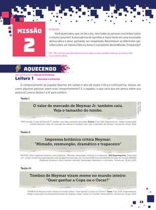 missão
13
Você já percebeu que, no dia a dia, nem todas as pessoas concordam sobre
o mesmo assunto? A divergência de opiniões é importante em uma sociedade
democrática e deve, portanto, ser respeitada. Reconhecer as diferentes opi-
niões sobre um mesmo fato ou tema é o propósito desta Missão. Preparado?
EF08LP02
D21 – Reconhecer posições distintas entre duas ou mais opiniões relativas ao mesmo fato
ou ao mesmo tema.
2
Leitura 1 Manchete e entrevista
O comportamento do jogador Neymar em campo é alvo de muita crítica e controvérsia. Vamos ver
como algumas pessoas veem esse comportamento? E o jogador, o que será que ele pensa sobre sua
postura? Leia os textos I a IV para conferir.
Texto I
O valor de mercado de Neymar Jr. também caiu.
Veja o tamanho do tombo.
PATI, Camila. O valor de Neymar Jr. também caiu. Veja o tamanho do tombo. Exame. 17 jul. 2018. Disponível em: <https://exame.abril.
com.br/carreira/o-valor-de-mercado-de-neymar-jr-tambem-caiu-veja-o-tamanho-do-tombo/>. Acesso em: 26 jan. 2020.
Texto II
Imprensa britânica critica Neymar:
“Mimado, resmungão, dramático e trapaceiro”
FROUFE, Célia. Imprensa britânica critica Neymar: “Mimado, resmungão, dramático e trapaceiro”. MG Superesportes. Disponível
em: <https://www.mg.superesportes.com.br/app/noticias/copa-do-mundo/2018/noticias/2018/06/22/copa-do-mundo,482959/
imprensa-britanica-critica-neymar-mimado-resmungao-dramatico-e-tra.shtml>. Acesso em: 26 jan. 2020.
Texto III
Tombos de Neymar viram meme no mundo inteiro:
‘’Quer ganhar a Copa ou o Oscar?’’
TOMBOS de Neymar viram meme no mundo inteiro: “Quer ganhar a Copa ou o Oscar?”. Caras. 3 jul. 2018. Disponível em:
<https://caras.uol.com.br/esporte/tombos-de-neymar-viram-meme-no-mundo-inteiro.phtml>. Acesso em: 26 jan. 2020.
Veja orientações no Manual do Professor.
aquecendo
RAWPIXEL.COM/
FREEPIK.COM
 