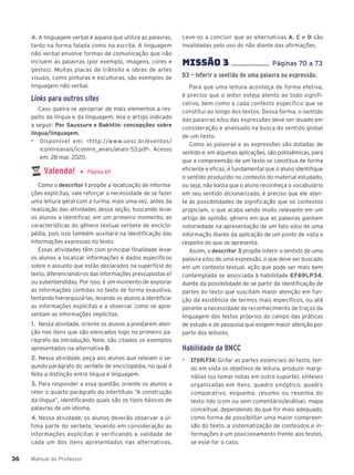 Manual do Professor
36
36
4. A linguagem verbal é aquela que utiliza as palavras,
tanto na forma falada como na escrita. A linguagem
não verbal envolve formas de comunicação que não
incluem as palavras (por exemplo, imagens, cores e
gestos). Muitas placas de trânsito e obras de artes
visuais, como pinturas e esculturas, são exemplos de
linguagem não verbal.
Links para outros sites
Caso queira se apropriar de mais elementos a res-
peito da língua e da linguagem, leia o artigo indicado
a seguir: Por Saussure e Bakhtin: concepções sobre
língua/linguagem.
▶ Disponível em: <http://www.uesc.br/eventos/
iconlireanais/iconlire_anais/anais-53.pdf>. Acesso
em: 28 mar. 2020.
Valendo! ▶ Página 69
Como o descritor 1 propõe a localização de informa-
ções explícitas, vale reforçar a necessidade de se fazer
uma leitura geral com a turma, mais uma vez, antes da
realização das atividades dessa seção, buscando levar
os alunos a identificar, em um primeiro momento, as
características do gênero textual verbete de enciclo-
pédia, pois isso também auxiliará na identificação das
informações expressas no texto.
Essas atividades têm com principal finalidade levar
os alunos a localizar informações e dados específicos
sobre o assunto que estão declarados na superfície do
texto, diferenciando-os das informações pressupostas e/
ou subentendidas. Por isso, é um momento de explorar
as informações contidas no texto de forma exaustiva,
tentando hierarquizá-las, levando os alunos a identificar
as informações explícitas e a observar como se apre-
sentam as informações implícitas.
1. Nessa atividade, oriente os alunos a prestarem aten-
ção nos itens que são elencados logo no primeiro pa-
rágrafo da introdução. Nele, são citados os exemplos
apresentados na alternativa D.
2. Nessa atividade, peça aos alunos que releiam o se-
gundo parágrafo do verbete de enciclopédia, no qual é
feita a distinção entre língua e linguagem.
3. Para responder a essa questão, oriente os alunos a
reler o quarto parágrafo do intertítulo “A construção
da língua”, identificando quais são os tipos básicos de
palavras de um idioma.
4. Nessa atividade, os alunos deverão observar a úl-
tima parte do verbete, levando em consideração as
informações explícitas e verificando a validade de
cada um dos itens apresentados nas alternativas.
Leve-os a concluir que as alternativas A, C e D são
invalidadas pelo uso do não diante das afirmações.
MISSÌO 3 ...................... Páginas 70 a 73
D3 – Inferir o sentido de uma palavra ou expressão.
Para que uma leitura aconteça de forma efetiva,
é preciso que o leitor esteja atento ao todo signifi-
cativo, bem como a cada contexto específico que se
constitui ao longo dos textos. Dessa forma, o sentido
das palavras e/ou das expressões deve ser levado em
consideração e analisado na busca do sentido global
de um texto.
Como as palavras e as expressões são dotadas de
sentido e, em algumas aplicações, são polissêmicas, para
que a compreensão de um texto se constitua de forma
eficiente e eficaz, é fundamental que o aluno identifique
o sentido produzido no contexto do material estudado,
ou seja, não basta que o aluno reconheça o vocabulário
em seu sentido dicionarizado, é preciso que ele aten-
te às possibilidades de significação que os contextos
propiciam, o que acaba sendo muito relevante em um
artigo de opinião, gênero em que as palavras ganham
notoriedade na apresentação de um fato e/ou de uma
informação diante da aplicação de um ponto de vista a
respeito do que se apresenta.
Assim, o descritor 3 propõe inferir o sentido de uma
palavra e/ou de uma expressão, o que deve ser buscado
em um contexto textual, ação que pode ser mais bem
contemplada se associada à habilidade EF69LP34,
diante da possibilidade de se partir da identificação de
partes do texto que suscitam maior atenção em fun-
ção da existência de termos mais específicos, ou até
perante a necessidade de reconhecimento de traços da
linguagem dos textos próprios do campo das práticas
de estudo e de pesquisa que exigem maior atenção por
parte dos leitores.
Habilidade da BNCC
▶ EF69LP34: Grifar as partes essenciais do texto, ten-
do em vista os objetivos de leitura, produzir margi-
nálias (ou tomar notas em outro suporte), sínteses
organizadas em itens, quadro sinóptico, quadro
comparativo, esquema, resumo ou resenha do
texto lido (com ou sem comentário/análise), mapa
conceitual, dependendo do que for mais adequado,
como forma de possibilitar uma maior compreen-
são do texto, a sistematização de conteúdos e in-
formações e um posicionamento frente aos textos,
se esse for o caso.
 