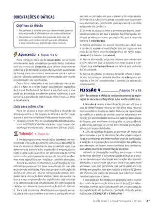 Acerta Brasil | Língua Portuguesa | 8o
ano 37
37
ORIENTAÇÕES DIDÁTICAS
Objetivos da Missão
• Reconhecer o sentido com que determinada palavra
e/ou expressão é utilizada em um contexto textual.
• Reconhecer o sentido das palavras e/ou das ex-
pressões nos contextos em que são utilizadas
e não somente seu signiﬁcado mais comum.
Aquecendo ▶ Páginas 70 a 72
Para começar essa seção Aquecendo, seria muito
interessante, após uma leitura geral do texto, trabalhar
com os termos do Glossário, pois seriam as primeiras
palavras e as primeiras expressões a serem exploradas
de forma mais consistente, levando em conta a aplica-
ção no contexto, podendo ser confrontadas com outras
possibilidades de significação.
Outro fator relevante a ser considerado nessa se-
ção é o fato de o texto tratar da condição específica
da Língua Portuguesa no Brasil e em Portugal, o que
pode ser estendido aos demais países lusófonos, o que
tornaria a questão da significação muito mais atrativa
e desafiadora.
Links para outros sites
Para ter acesso a mais informações a respeito da
diferença entre o Português do Brasil e de Portugal,
acesse o site Nacionalidade Portuguesa Assessoria.
▶ Disponível em: <https://nacionalidadeportuguesa.
com.br/2018/03/16/diferenca-entre-portugues-de-
portugal-e-o-do-brasil/>. Acesso em: 28 mar. 2020.
Valendo! ▶ Página 73
A fim de proporcionar, nessa seção Valendo!, um mo-
mento de interação totalmente voltada ao descritor 3,
leve os alunos a reconhecer que o sentido com que
determinada palavra e/ou expressão é empregada no
texto é uma ação que deve ser considerada de forma
consistente, principalmente no que diz respeito aos ter-
mos mais específicos em relação ao contexto abordado.
Auxilie os alunos no momento da atribuição de sig-
nificado às palavras com base no contexto em que elas
estão sendo analisadas. Para isso, propor a utilização do
dicionário como um recurso na resolução dessas ativi-
dades será uma ação bem efetiva, capaz de auxiliar na
busca e na compreensão dos significados das palavras
e na identificação das possibilidades de significação de
cada termo relevante para a construção do todo textual.
1. Para que os alunos identifiquem a resposta corre-
ta, peça-lhes que releiam o primeiro parágrafo e ob-
servem o contexto em que a palavra foi empregada.
Oriente-os a substituí-la pelas palavras que aparecem
nas alternativas, concluindo qual apresenta o sentido
adequado ao contexto.
2. Oriente os alunos a reler o primeiro parágrafo, anali-
sando o contexto em que a palavra foi empregada. Ve-
rifique se eles concluem, por exclusão, que a resposta
correta é incorporado.
3. Nessa atividade, os alunos deverão perceber que
o contexto sugere a insatisfação dos portugueses em
relação ao Novo Acordo Ortográfico de 1990. Logo,
revogar é o mesmo que anular.
4. Nessa atividade, peça aos alunos que observem
o contexto em que a palavra foi empregada e con-
cluam que contemporâneos se refere aos autores
da atualidade.
5. Nessa atividade, os alunos deverão inferir o signi-
ficado do termo e também atentar ao não que o an-
tecede, a fim de compreender o sentido da expressão
inteiramente.
MISSÌO 4 ....................... Páginas 74 a 78
D19 – Reconhecer o efeito de sentido decorrente da explo-
ração de recursos ortográficos e/ou morfossintáticos.
A Missão 4 avalia a identificação do sentido que o
uso de determinado recurso ortográfico e/ou recurso
morfossintático impõe ao texto. Trata-se da capacidade
de verificar o efeito de sentido que se estabelece em
função das possibilidades dentro dos padrões gramaticais
da língua, que envolvem a ortografia, a concordância,
a estrutura da frase, o uso de determinada pontuação,
entre outras possibilidades.
Assim, as escolhas do autor, ao escrever um texto, são
determinadas a partir de intenções discursivas especí-
ficas, e o emprego de determinado sinal de pontuação,
a seleção, a organização e a combinação das palavras,
por exemplo, atribuem novos sentidos aos contextos,
que serão objeto de interpretação do leitor.
No texto de divulgação científica, em que a existência
de termos técnicos e científicos pode dificultar a leitu-
ra de pessoas que são leigas em relação ao contexto
abordado, o autor pode optar por uma linguagem mais
acessível, que não prescinda das particularidades do
âmbito em questão, mas que viabilize a leitura do gênero
até mesmo por parte de pessoas que não têm muita
familiaridade com o tema.
E isso pode ser facilitado, por exemplo, com o auxílio
dos sinais de pontuação e/ou a partir do uso de deter-
minados termos que contribuem com a consolidação
da significação do contexto, condição imposta pelas
habilidades EF89LP37 e EF08LP16.
 