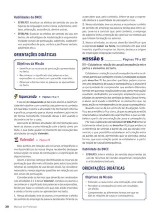 Manual do Professor
38
38
Habilidades da BNCC
▶ EF89LP37: Analisar os efeitos de sentido do uso de
figuras de linguagem como ironia, eufemismo, antí-
tese, aliteração, assonância, dentre outras.
▶ EF08LP16: Explicar os efeitos de sentido do uso, em
textos, de estratégias de modalização e argumenta-
tividade (sinais de pontuação, adjetivos, substanti-
vos, expressões de grau, verbos e perífrases verbais,
advérbios etc.).
ORIENTAÇÕES DIDÁTICAS
Objetivos da Missão
• Identificar os recursos de pontuação apresentados
no texto.
• Reconhecer o significado das palavras e das
expressões no contexto em que estão inseridas.
• Observar a forma como as palavras se apresentam
no texto.
Aquecendo ▶ Páginas 74 a 77
Essa seção Aquecendo já dará aos alunos a oportuni-
dade de trabalhar com o sentido das palavras no contexto
em questão. Explore a atividade 1 de forma bem intensa
e profícua, propondo que os alunos analisem cada trecho
de forma consistente, trocando ideias e até usando o
dicionário se for o caso.
Aproveite as demais atividades de interpretação para
levar os alunos a uma interação com o texto como um
todo, o que pode ajudar no momento da resolução das
atividades da seção Valendo!.
Valendo! ▶ Página 78
Dois pontos em relação aos recursos ortográficos e
morfossintáticos da nossa língua receberão destaque
nessa seção: os sinais de pontuação e a significação de
alguns termos.
Assim, é preciso começar identificando os recursos de
pontuação que são mais utilizados pelo autor, buscando
retomar as condições de uso desses sinais. Se considerar
necessário, reveja algumas questões em relação ao uso
dos sinais de pontuação.
Considerando os termos que deverão ser analisados
nas atividades 2 e 3 desse Valendo!, conduza os alunos a
reconhecer o significado das palavras e das expressões,
tendo por base o contexto em que elas estão inseridas
e ainda a forma como se apresentam no texto.
1. Nessa atividade, leve os alunos a reconhecer o efeito
de sentido do emprego da palavra destacada. Oriente-os
a perceber que, pelo contexto, infere-se que a expres-
são destaca a quantidade de passagens ricas.
2. Nessa atividade, leve os alunos a reconhecer o efeito
de sentido do emprego da palavra destacada entre as-
pas. Leve-os a concluir que, pelo contexto, o emprego
do adjetivo tinha a intenção de valorizar os intelectuais
que tinham formação no exterior.
3. Nessa atividade, os alunos deverão identificar que
a expressão beber na fonte, no contexto em que está
inserida, significa inspirar-se. Assim, destaca a origem
da inspiração (inspiração iluminista).
MISSÌO 5 ...................... Páginas 79 a 82
D11 – Estabelecer relação de causa/consequência entre
partes e elementos do texto.
Estabelecer a relação causa/consequência entre as di-
versas partes que compõem o texto é a habilidade avaliada
pelo descritor 11. Ao perceber que fatos podem ocorrer
em uma sequência de causa e consequência, o aluno terá
a oportunidade de compreender que existem diferentes
formas em que essa relação pode se dar, como motivação/
resultado, razão/efeito, por exemplo, ampliando as possi-
blidades de apreensão dos sentidos do texto. Dessa forma,
o aluno será levado a identificar os elementos que, no
texto, estão na interdependência de causa e consequência.
Quando isso se dá em um texto de divulgação cientí-
fica, essa evidência fica clara, já que as pesquisas estão
relacionadas a resultados de experimentos, o que se esta-
belece a partir de uma relação de causa e consequência.
Por isso, a aplicação da habilidade EF08LP13 torna-se
totalmente viável junto ao descritor 11, já que evidencia
a inferência de sentido a partir do uso da coesão refe-
rencial, o que possibilita estabelecer articulação entre
as partes do texto, permitindo que se perceba, dessa
forma, que essa relação pode se estabelecer a partir
da noção de causa/consequência.
Habilidade da BNCC
▶ EF08LP13: Inferir efeitos de sentido decorrentes do
uso de recursos de coesão sequencial: conjunções
e articuladores textuais.
ORIENTAÇÕES DIDÁTICAS
Objetivos da Missão
• Entender a causa como uma motivação, uma razão.
• Perceber a consequência como um resultado,
um efeito.
• Compreender as diferentes formas em que se
dão as relações de causa e consequência.
 